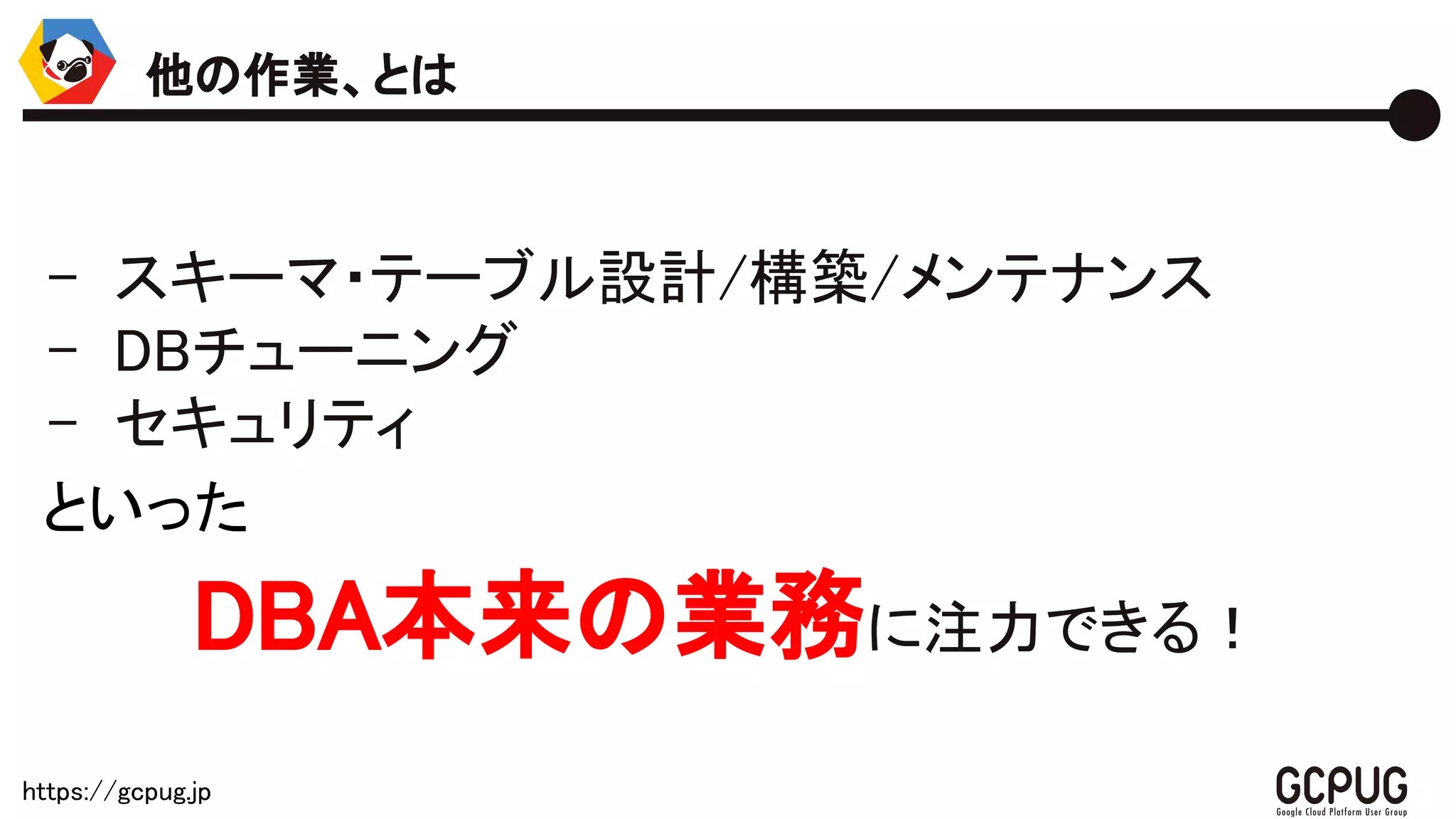 https://gcpug.jp
- スキーマ・テーブル設計/構築/メンテナンス
- DBチューニング
- セキュリティ
といった
DBA本来の業務に注力できる！
他の作業、とは
 