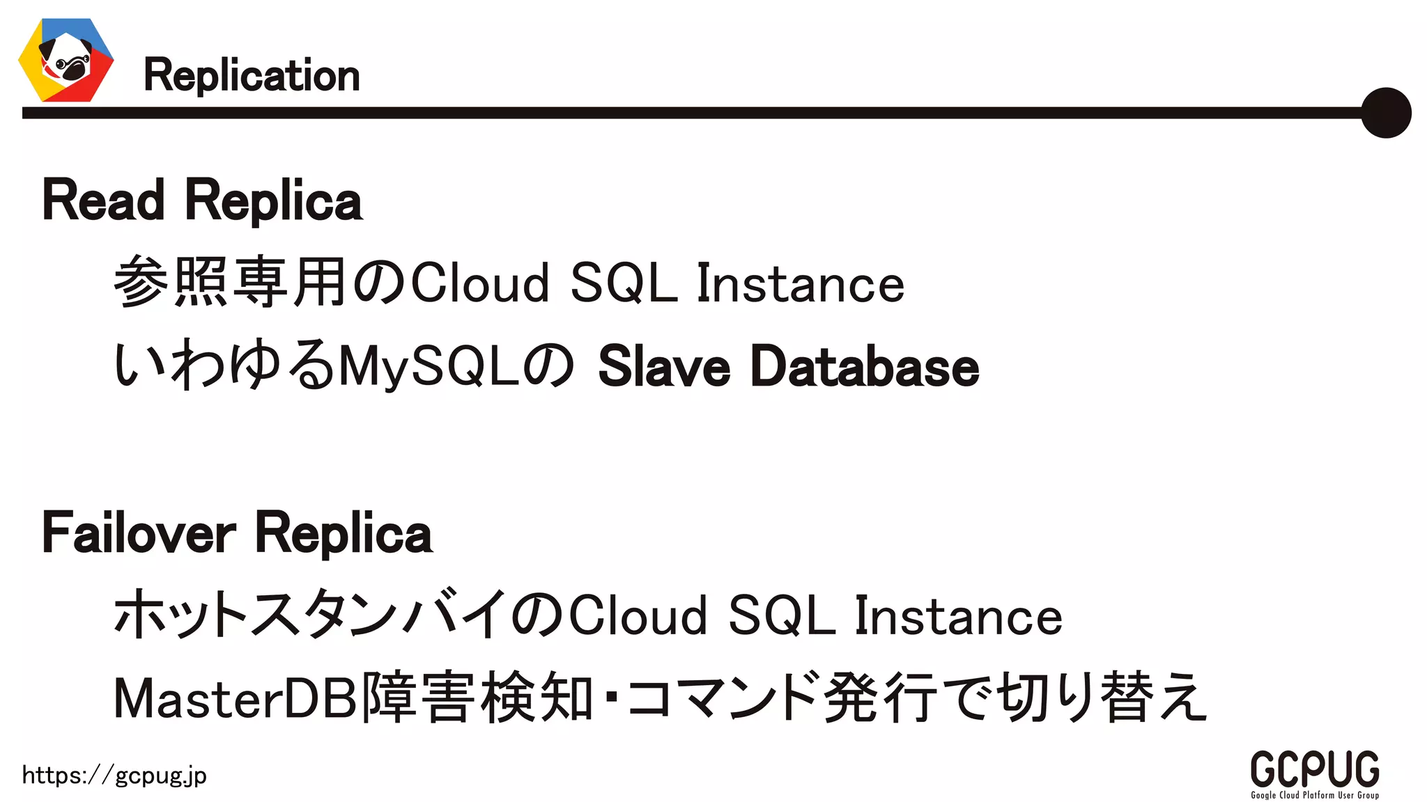 https://gcpug.jp
Read Replica
参照専用のCloud SQL Instance
いわゆるMySQLの Slave Database
Failover Replica
ホットスタンバイのCloud SQL Instance
MasterDB障害検知・コマンド発行で切り替え
Replication
 