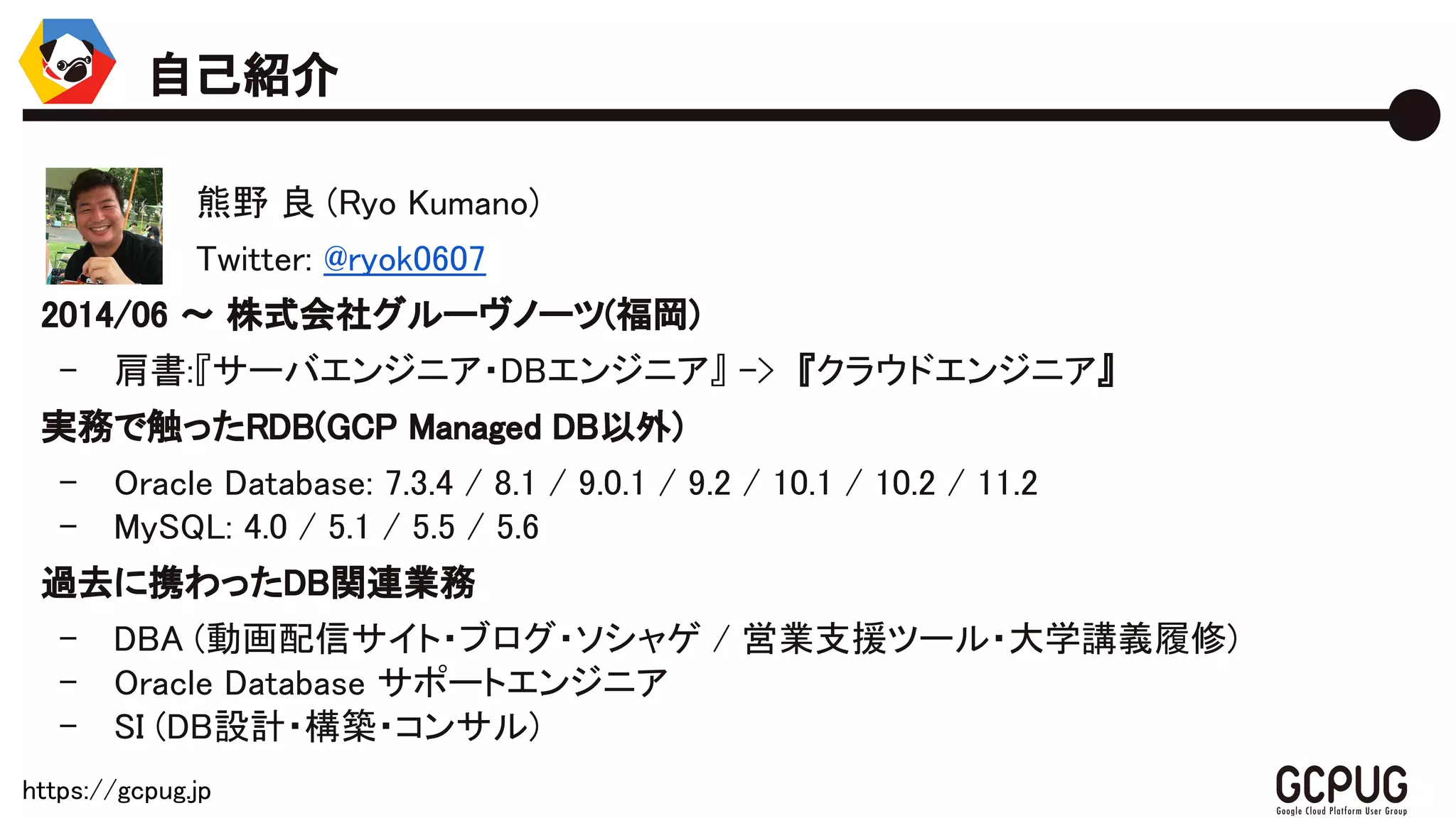 https://gcpug.jp
熊野 良 (Ryo Kumano)
Twitter: @ryok0607
2014/06 〜 株式会社グルーヴノーツ(福岡)
- 肩書:『サーバエンジニア・DBエンジニア』 -> 『クラウドエンジニア』
実務で触ったRDB(GCP Managed DB以外)
- Oracle Database: 7.3.4 / 8.1 / 9.0.1 / 9.2 / 10.1 / 10.2 / 11.2
- MySQL: 4.0 / 5.1 / 5.5 / 5.6
過去に携わったDB関連業務
- DBA (動画配信サイト・ブログ・ソシャゲ / 営業支援ツール・大学講義履修)
- Oracle Database サポートエンジニア
- SI (DB設計・構築・コンサル)
自己紹介
 
