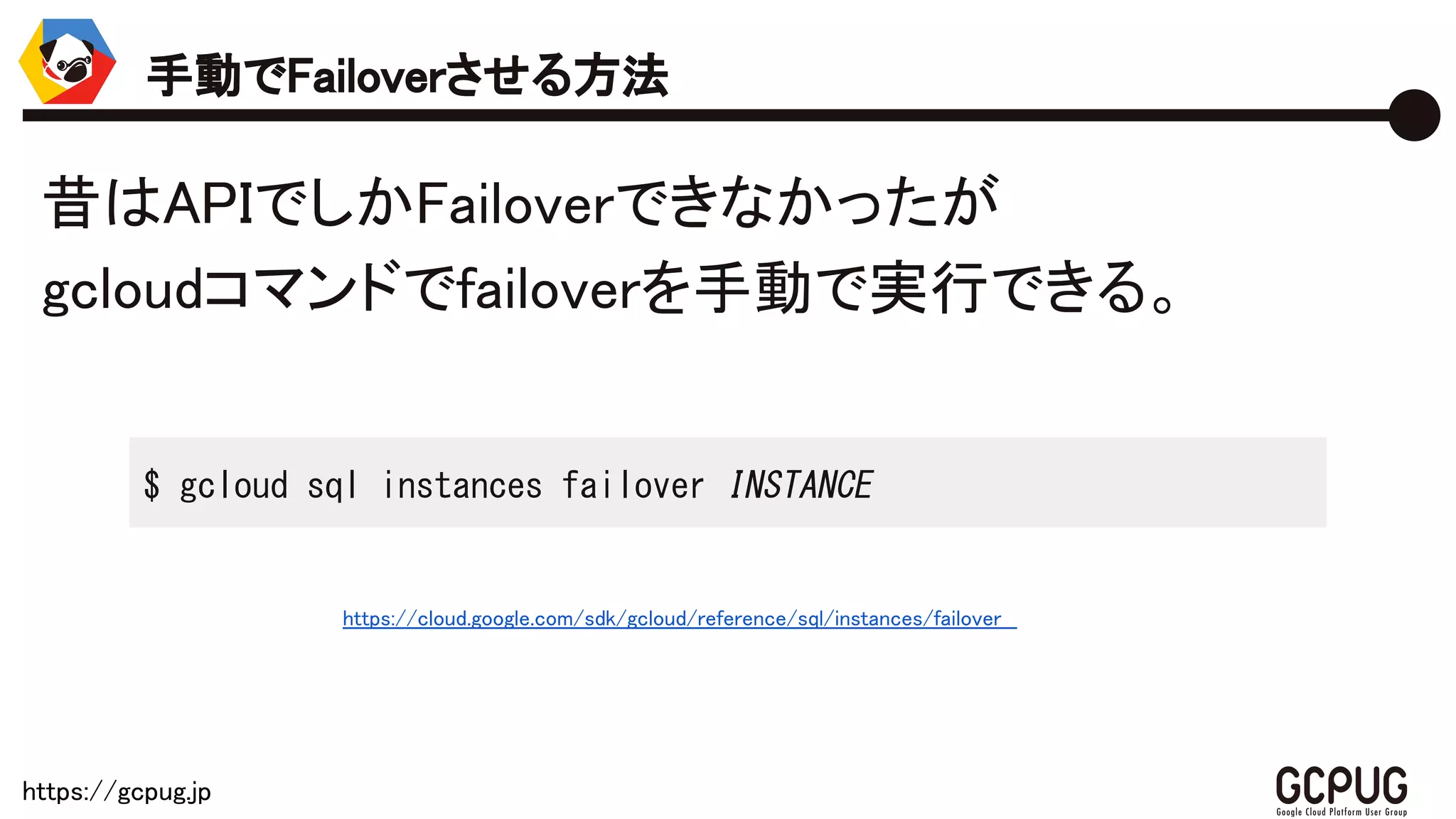 https://gcpug.jp
昔はAPIでしかFailoverできなかったが
gcloudコマンドでfailoverを手動で実行できる。
手動でFailoverさせる方法
$ gcloud sql instances failover INSTANCE
https://cloud.google.com/sdk/gcloud/reference/sql/instances/failover
 