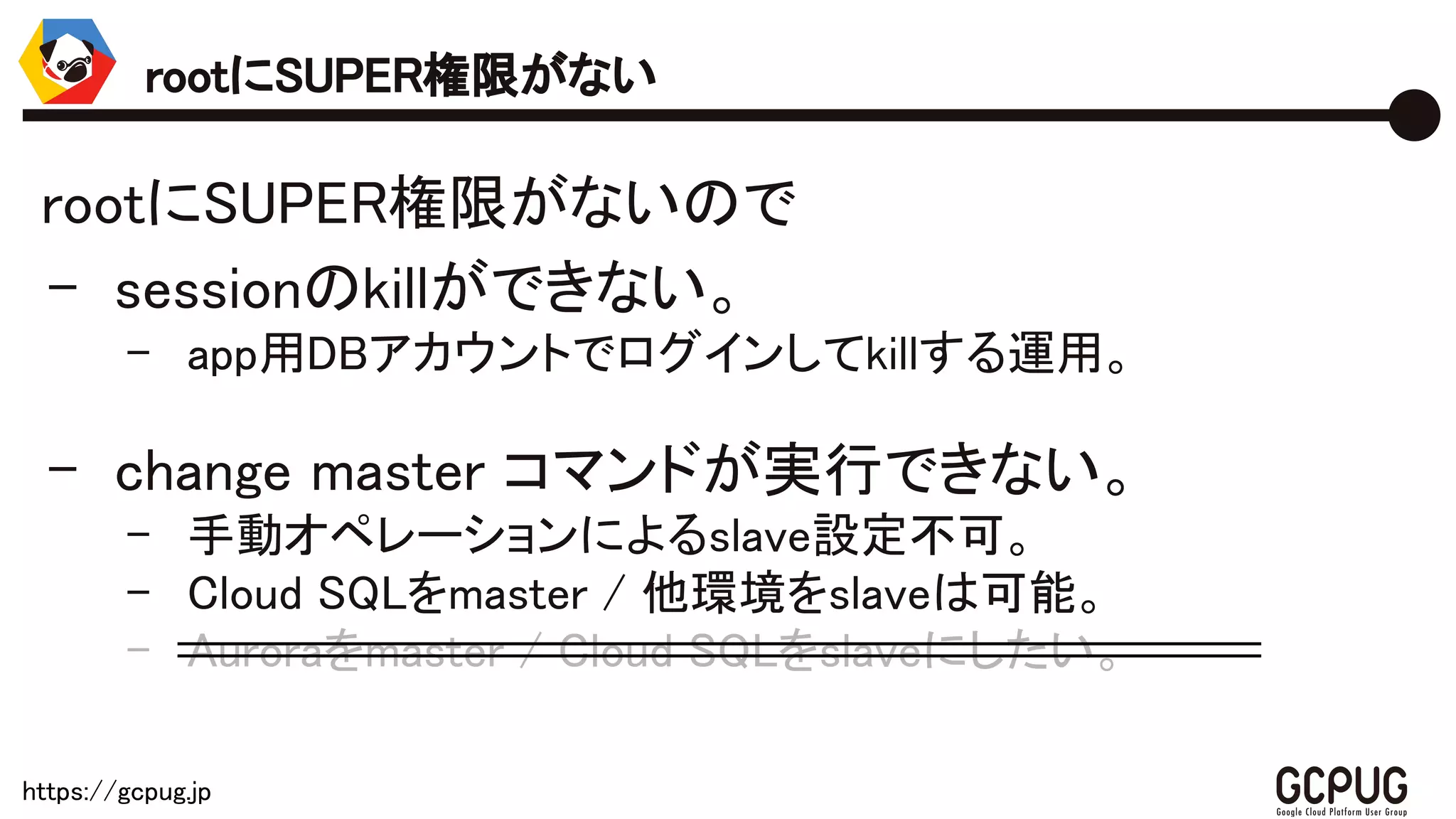 https://gcpug.jp
rootにSUPER権限がないので
- sessionのkillができない。
- app用DBアカウントでログインしてkillする運用。
- change master コマンドが実行できない。
- 手動オペレーションによるslave設定不可。
- Cloud SQLをmaster / 他環境をslaveは可能。
- Auroraをmaster / Cloud SQLをslaveにしたい。
rootにSUPER権限がない
 