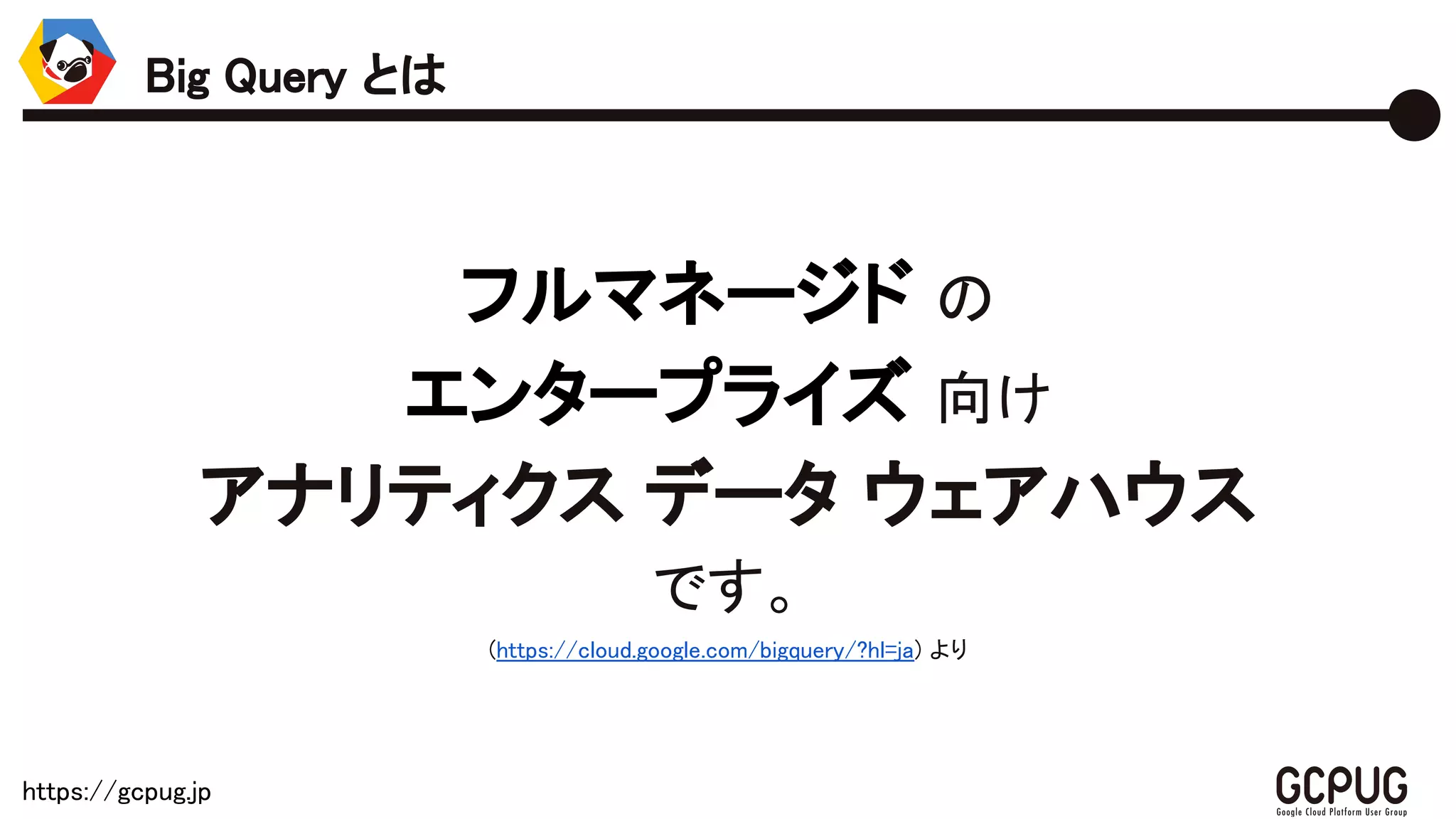 https://gcpug.jp
フルマネージド の
エンタープライズ 向け
アナリティクス データ ウェアハウス
です。
(https://cloud.google.com/bigquery/?hl=ja) より
Big Query とは
 