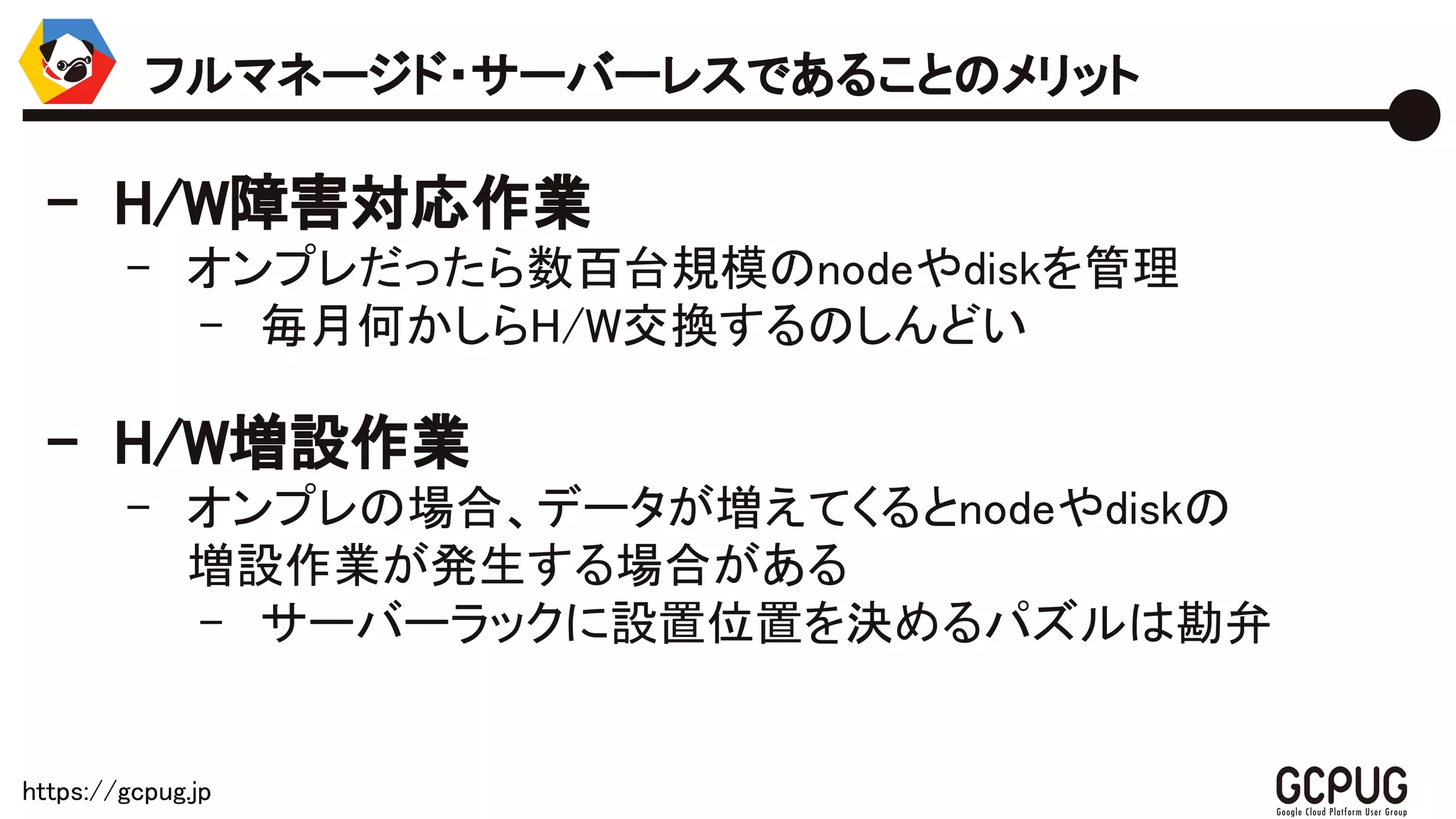 https://gcpug.jp
- H/W障害対応作業
- オンプレだったら数百台規模のnodeやdiskを管理
- 毎月何かしらH/W交換するのしんどい
- H/W増設作業
- オンプレの場合、データが増えてくるとnodeやdiskの
増設作業が発生する場合がある
- サーバーラックに設置位置を決めるパズルは勘弁
フルマネージド・サーバーレスであることのメリット
 