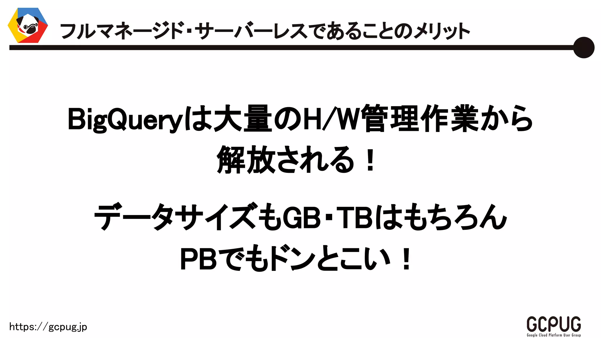 https://gcpug.jp
BigQueryは大量のH/W管理作業から
解放される！
データサイズもGB・TBはもちろん
PBでもドンとこい！
フルマネージド・サーバーレスであることのメリット
 