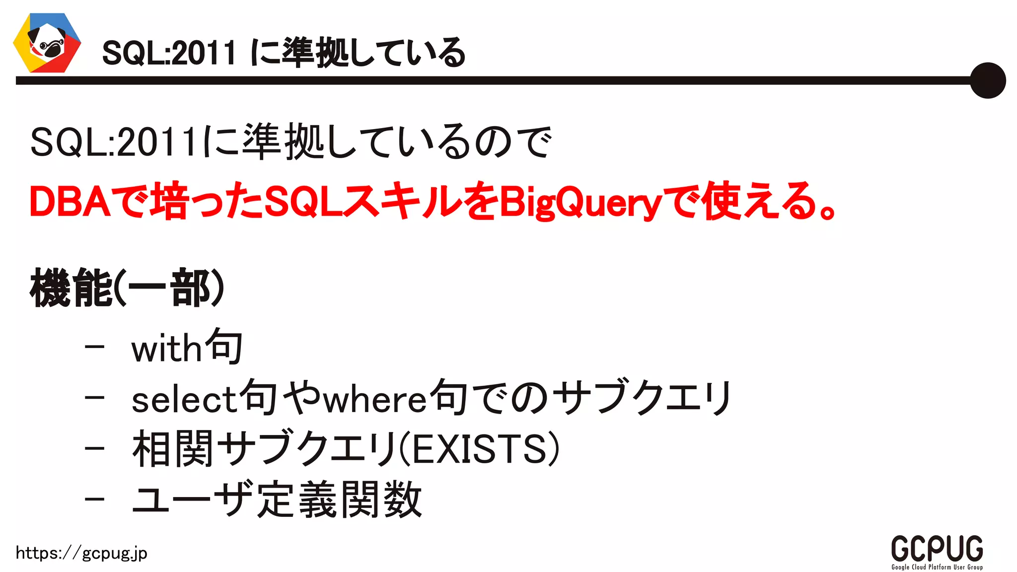 https://gcpug.jp
SQL:2011に準拠しているので
DBAで培ったSQLスキルをBigQueryで使える。
機能(一部)
- with句
- select句やwhere句でのサブクエリ
- 相関サブクエリ(EXISTS)
- ユーザ定義関数
SQL:2011 に準拠している
 