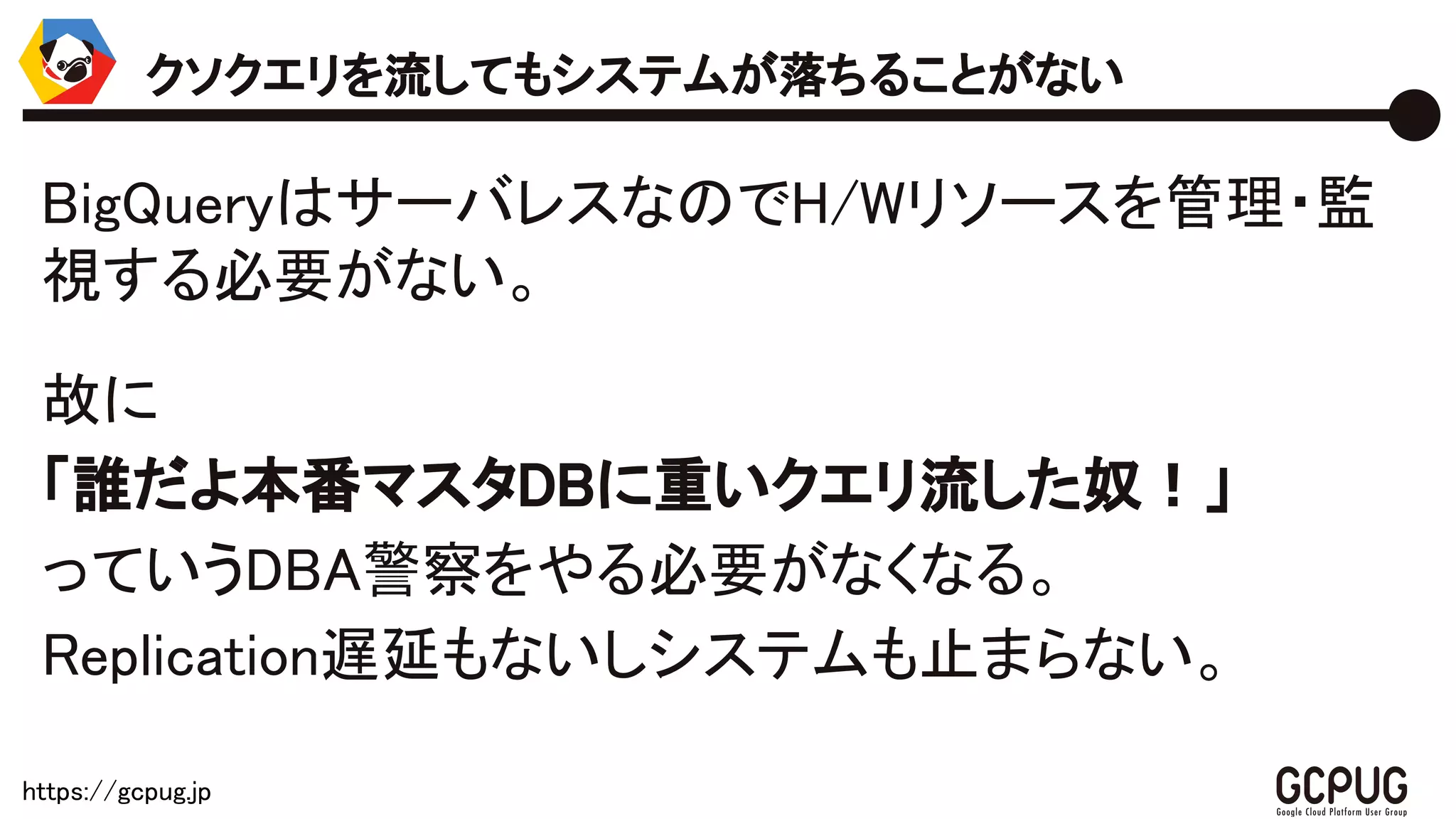 https://gcpug.jp
BigQueryはサーバレスなのでH/Wリソースを管
理・監視する必要がない。
故に
「誰だよ本番マスタDBに重いクエリ流した奴！」
っていうDBA警察をやる必要がなくなる。
Replication遅延もないしシステムも止まらない。
クソクエリを流してもシステムが落ちることがない
 