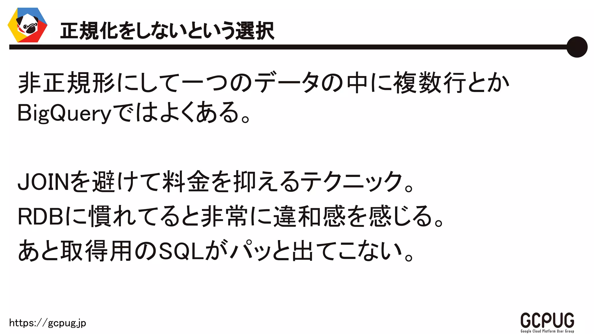 https://gcpug.jp
非正規形にして一つのデータの中に複数行とか
BigQueryではよくある。
JOINを避けて料金を抑えるテクニック。
RDBに慣れてると非常に違和感を感じる。
あと取得用のSQLがパッと出てこない。
正規化をしないという選択
 