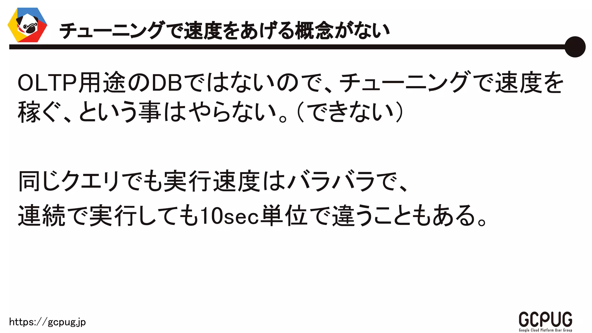 https://gcpug.jp
OLTP用途のDBではないので、チューニングで速
度を稼ぐ、という事はやらない。（できない）
同じクエリでも実行速度はバラバラで、
連続で実行しても10sec単位で違うこともある。
チューニングで速度をあげる概念がない
 