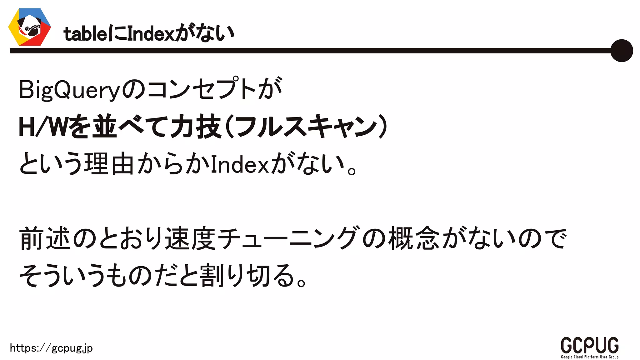 https://gcpug.jp
BigQueryのコンセプトが
H/Wを並べて力技（フルスキャン）
という理由からかIndexがない。
前述のとおり速度チューニングの概念がないので
そういうものだと割り切る。
tableにIndexがない
 