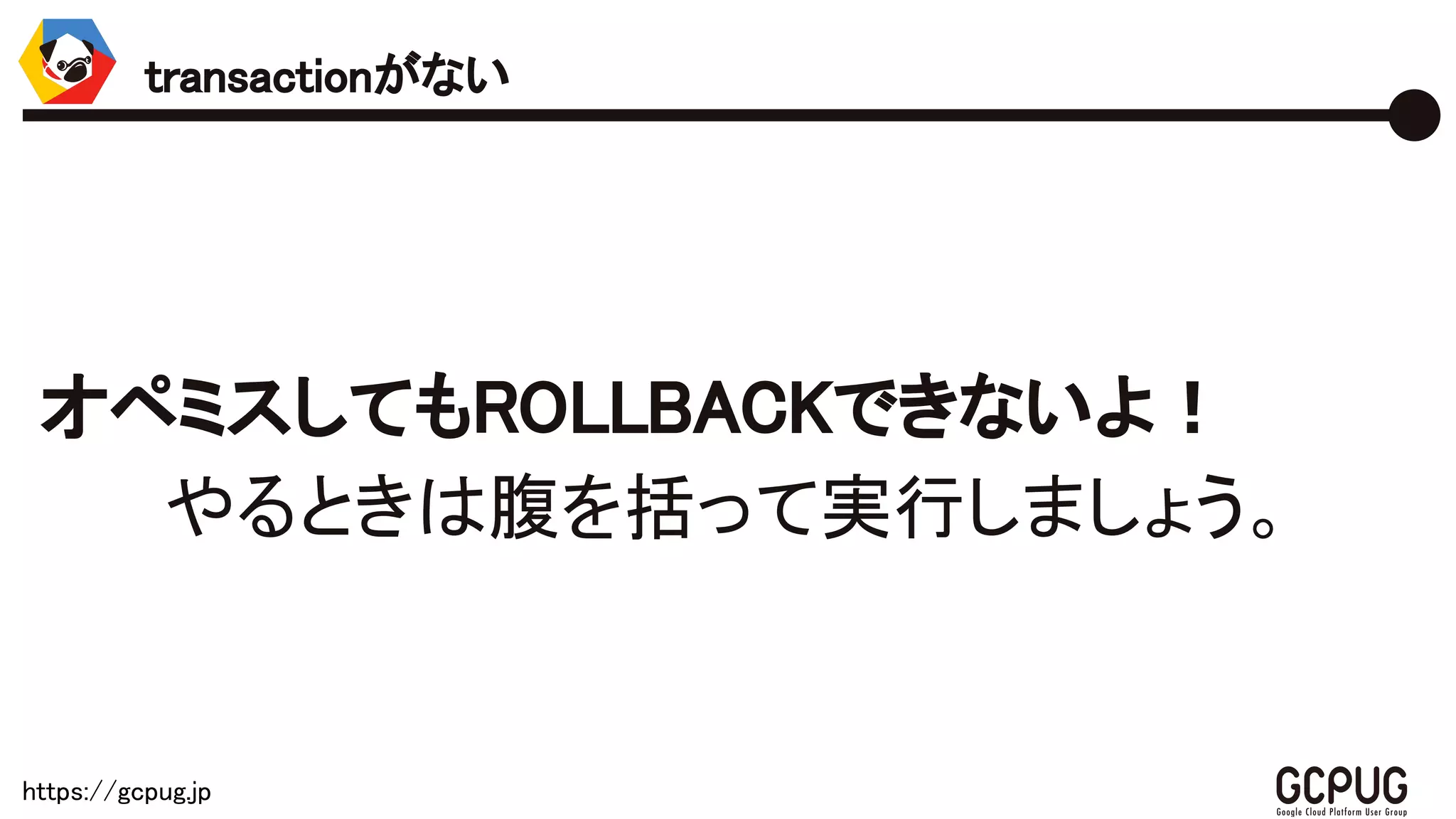 https://gcpug.jp
オペミスしてもROLLBACKできないよ！
やるときは腹を括って実行しましょう。
transactionがない
 