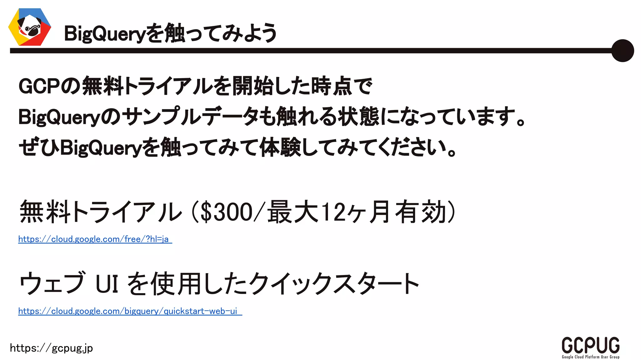 https://gcpug.jp
GCPの無料トライアルを開始した時点で
BigQueryのサンプルデータも触れる状態になっています。
ぜひBigQueryを触ってみて体験してみてください。
無料トライアル ($300/最大12ヶ月有効)
https://cloud.google.com/free/?hl=ja
ウェブ UI を使用したクイックスタート
https://cloud.google.com/bigquery/quickstart-web-ui
BigQueryを触ってみよう
 
