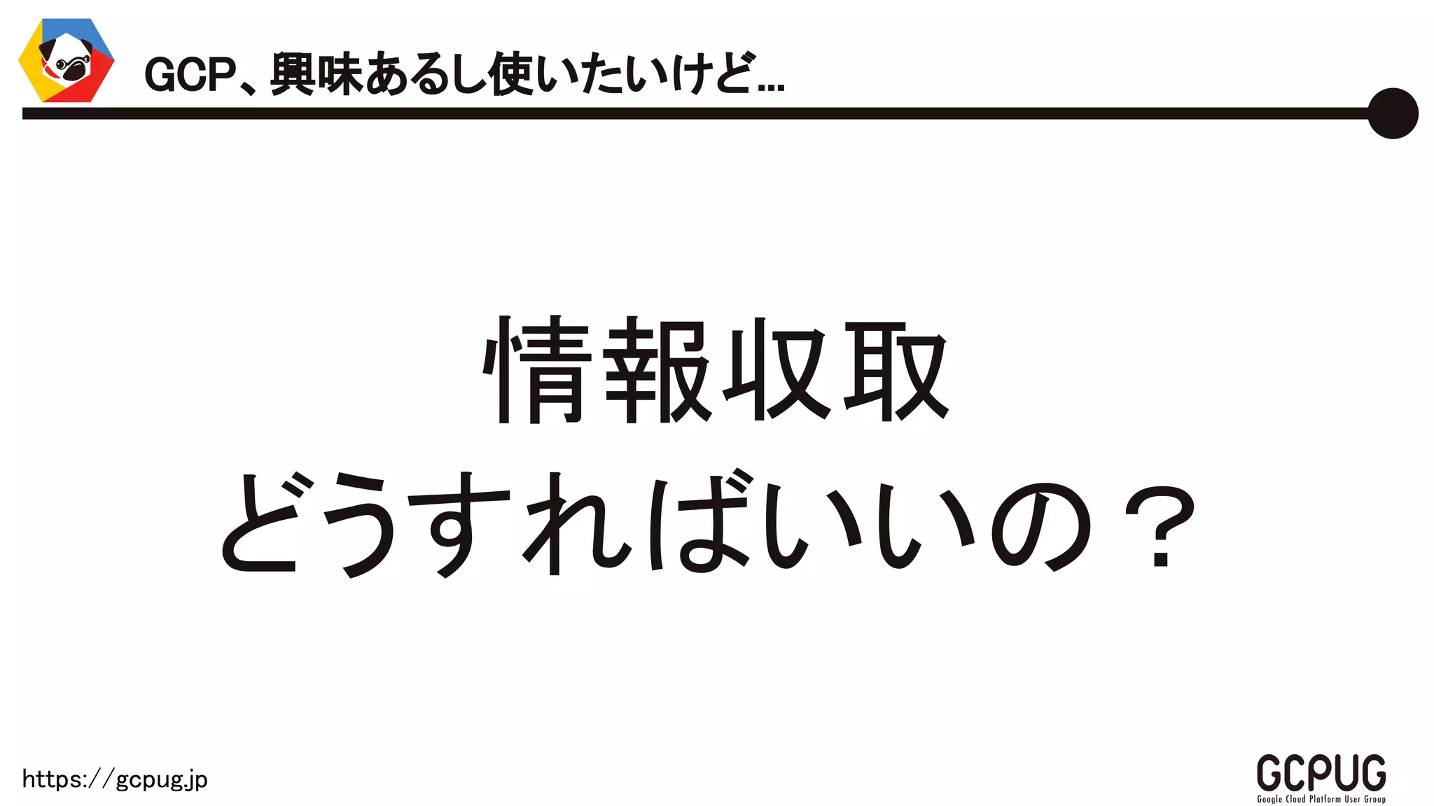 https://gcpug.jp
情報収集
どうすればいいの？
GCP、興味あるし使いたいけど...
 