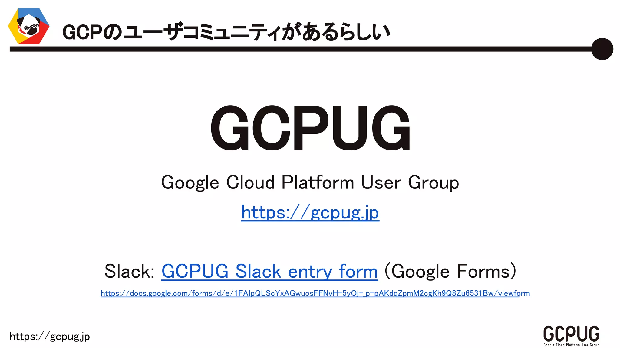https://gcpug.jp
GCPUG
Google Cloud Platform User Group
https://gcpug.jp
Slack: GCPUG Slack entry form (Google Forms)
https://docs.google.com/forms/d/e/1FAIpQLScYxAGwuosFFNvH-5yOj-_p-pAKdqZpmM2cgKh9Q8Zu6531Bw/viewform
GCPのユーザコミュニティがあるらしい
 