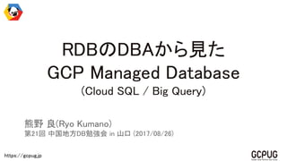 https://gcpug.jp
RDBのDBAから見た
GCP Managed Database
(Cloud SQL / Big Query)
熊野 良(Ryo Kumano)
第21回 中国地方DB勉強会 in 山口 (2017/08/26)
 