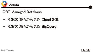 https://gcpug.jp
GCP Managed Database
- RDBのDBAから見た Cloud SQL
- RDBのDBAから見た BigQuery
Agenda
 