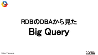 https://gcpug.jp
RDBのDBAから見た
Big Query
 