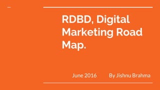 RDBD, Digital
Marketing Road
Map.
June 2016 By Jishnu Brahma
 
