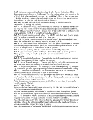 Codd, the famous mathematician has introduce 12 rules for the relational model for
databases commonly known as Codd's rules. The rules mainly define what is required for
a DBMS for it to be considered relational , i.e., an RDBMS. There is also one more rule
i.e Rule00 which specifies the relational model should use the relational way to manage
the database. The rules and their description is as follows:-
Rule 000: A RDBMS system should be capable of using its relational facilities
(exclusively) to manage the database.
Rule 1: The information rule : All information in the database is to be represented in one
and only one way. This is achieved by values in column positions within rows of tables.
Rule 2 : The guaranteed access rule : All data must be accessible with no ambiguity.This
is achieved in the RDBMS by using the primary key concept.
Rule 3: Systematic treatment of null values : The DBMS must allow each field to remain
null. The null can be stored in any field of any datatype.
Rule 4: Active online catalog based on the relational model : The authorized users can
access the database structure by using common language i.e SQL.
Rule 5: The comprehensive data sublanguage rule : The system must support at least one
relational language that has simple syntax and transaction management facilities. It can
be used in the application as well as in the RDBMS systems.
Rule 6: The view updating rule : All views must be updatable by the system.
Rule 7: High-level insert, update, and delete : The system is able to insert, update and
delete operations fully. It can also perform the operations on multiple rows
simultenously.
Rule 8: Physical data independence : Changes to the physical storage structure must not
require a change to an application based on the structure.
Rule 9: Logical data independence : Changes to the logical level (tables, columns, rows,
and so on) must not require a change to an application based on the structure.
Rule 10: Integrity independence : All the Integrity constraints like primary key, uniques
key etc must be specified separately from application programs and stored in the catalog.
Rule 11: Distribution independence : The distribution of portions of the database to
various locations should be invisible to users of the database.
Rule 12: The nonsubversion rule : If the system provides a low-level (record-at-a-time)
interface, then that interface cannot be used to subvert the system, for example, bypassing
a relational security or integrity constraint.
Note:- Any database management system which fulfills 6 or more than 6 rules can be
considered as the RDBMS.
Maulin Thaker Codd's Rule
There are 13 (0 to 12) rules which were presented by Dr. E.F.Codd ,in June 1970,in ACM
(Association of Computer Machinery)
Rule 0. Relational Database management “A relational database management system
must use only its relational capabilities to manage the information stored in the database”.
Rule 1. The information rule All information in the database to be represented in one and
only one way, Namely by values in column positions within rows of tables.
Rule 2. Logical accessibility This rule says about the requirement of primary keys. Every
individual value in the database must be logically addressable by specifying the name of
table, column and the primary key value of the row.
Rule 3. Representation of null values The DBMS is required to support a representation
 