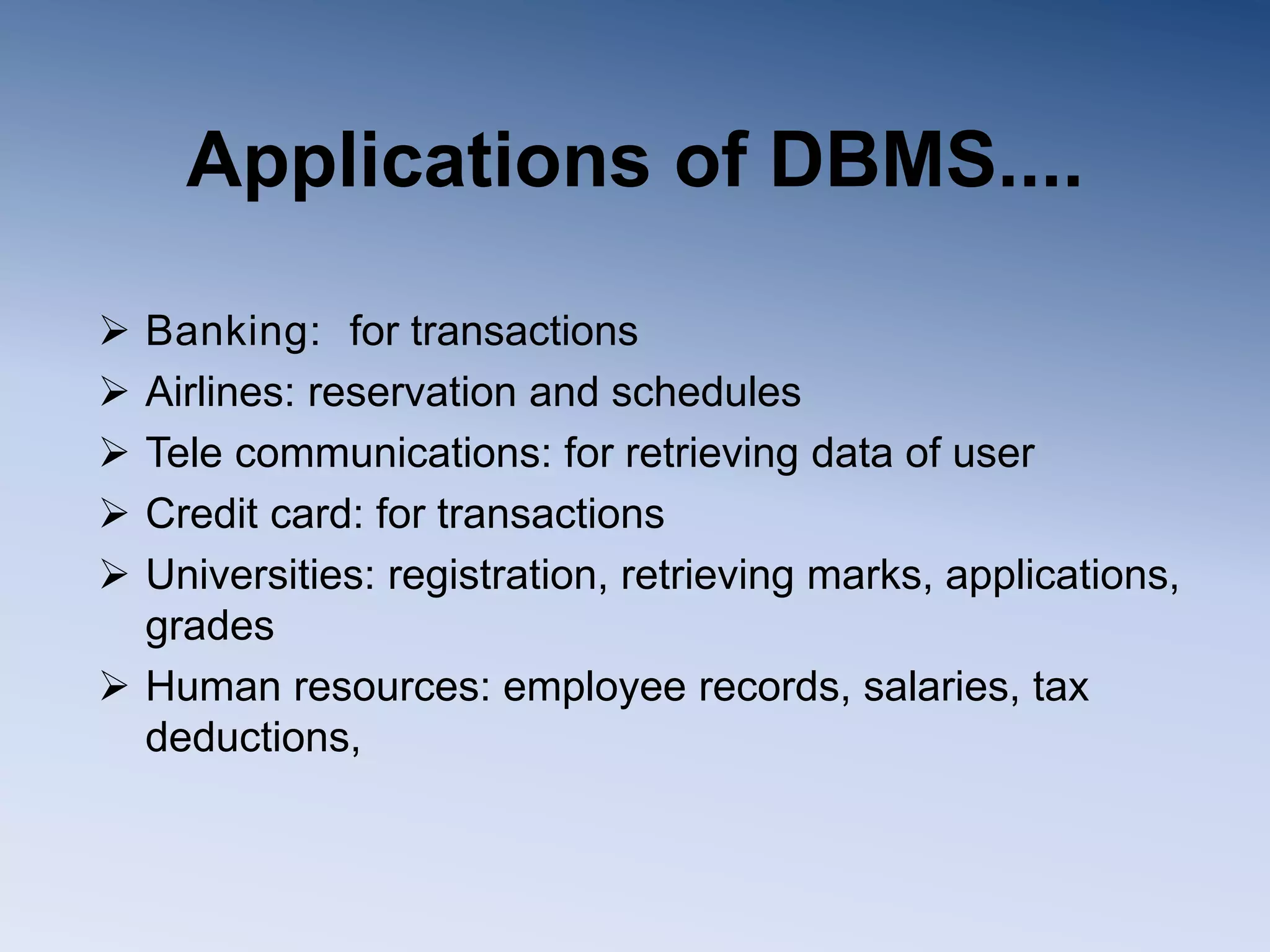 Applications of DBMS....
 Banking: for transactions
 Airlines: reservation and schedules
 Tele communications: for retrieving data of user
 Credit card: for transactions
 Universities: registration, retrieving marks, applications,
grades
 Human resources: employee records, salaries, tax
deductions,
 