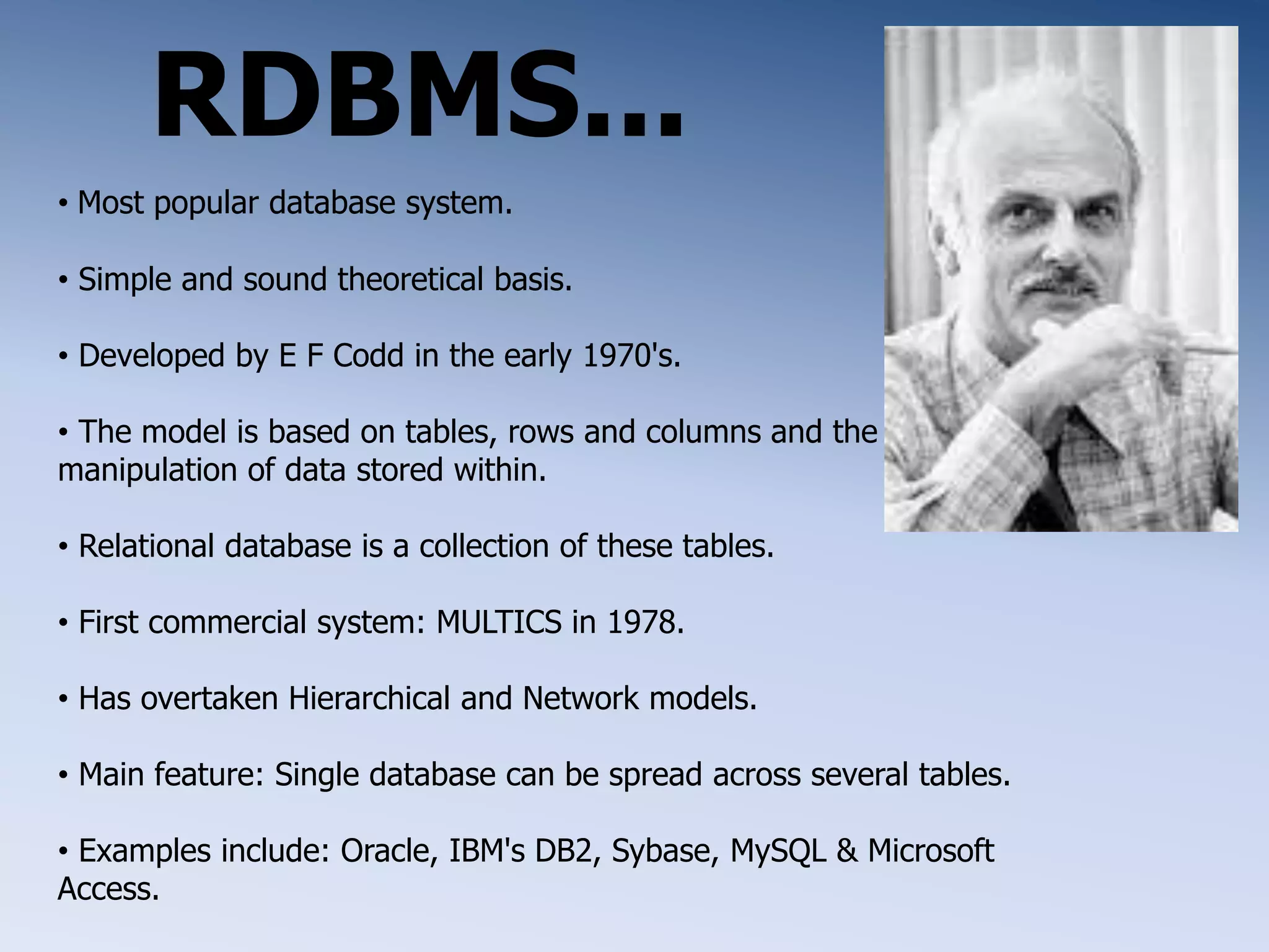 RDBMS...
&bull; Most popular database system.
&bull; Simple and sound theoretical basis.
&bull; Developed by E F Codd in the early 1970's.
&bull; The model is based on tables, rows and columns and the
manipulation of data stored within.
&bull; Relational database is a collection of these tables.
&bull; First commercial system: MULTICS in 1978.
&bull; Has overtaken Hierarchical and Network models.
&bull; Main feature: Single database can be spread across several tables.
&bull; Examples include: Oracle, IBM's DB2, Sybase, MySQL & Microsoft
Access.
 