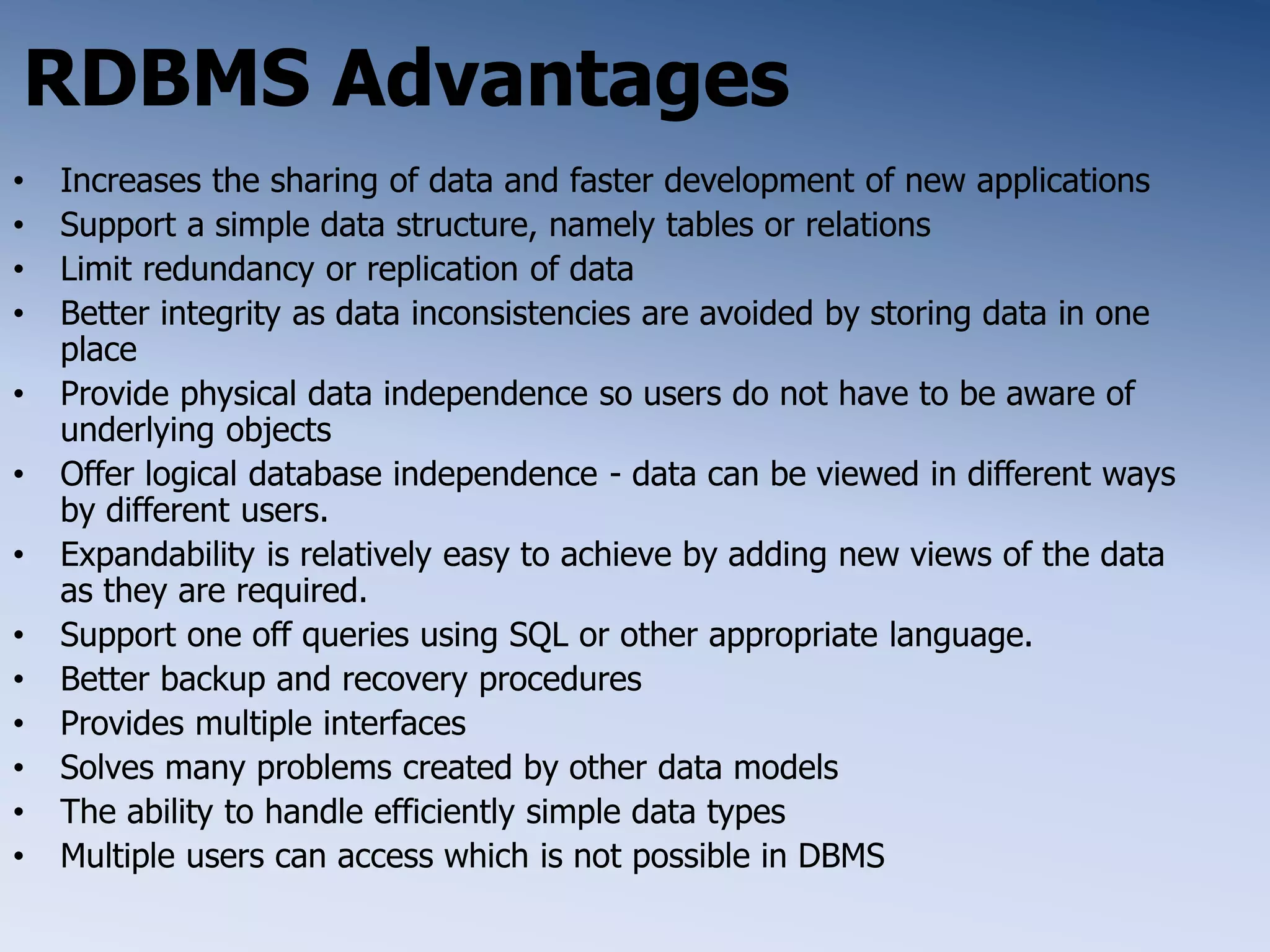 RDBMS Advantages
&bull; Increases the sharing of data and faster development of new applications
&bull; Support a simple data structure, namely tables or relations
&bull; Limit redundancy or replication of data
&bull; Better integrity as data inconsistencies are avoided by storing data in one
place
&bull; Provide physical data independence so users do not have to be aware of
underlying objects
&bull; Offer logical database independence - data can be viewed in different ways
by different users.
&bull; Expandability is relatively easy to achieve by adding new views of the data
as they are required.
&bull; Support one off queries using SQL or other appropriate language.
&bull; Better backup and recovery procedures
&bull; Provides multiple interfaces
&bull; Solves many problems created by other data models
&bull; The ability to handle efficiently simple data types
&bull; Multiple users can access which is not possible in DBMS
 