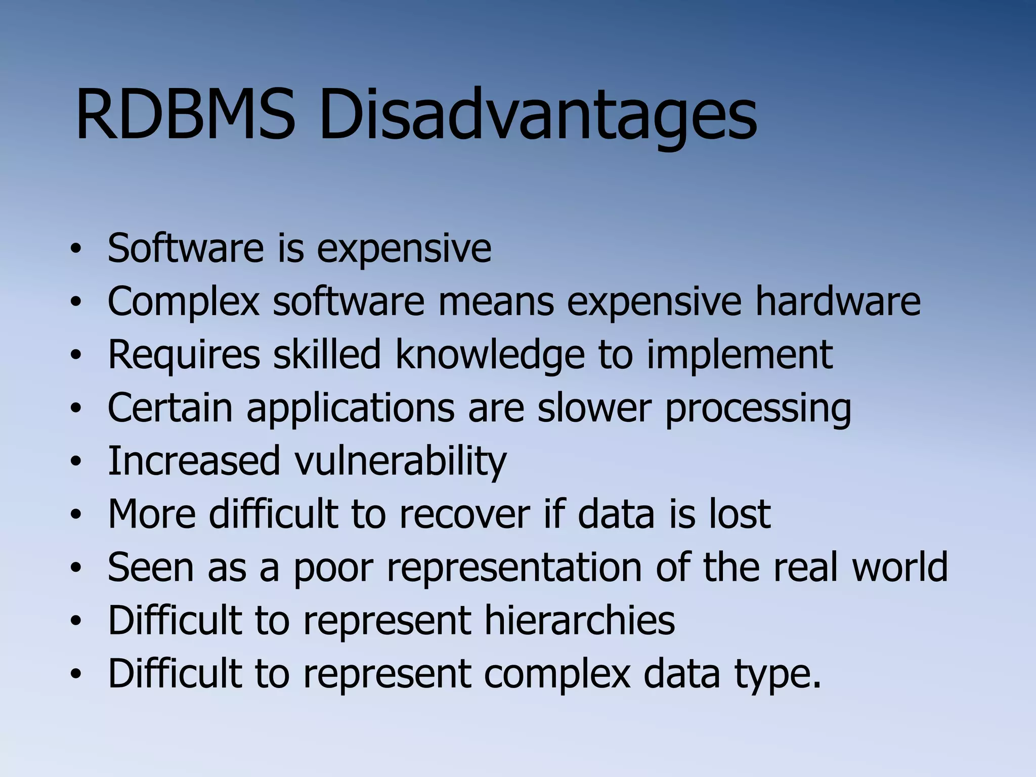 RDBMS Disadvantages
&bull; Software is expensive
&bull; Complex software means expensive hardware
&bull; Requires skilled knowledge to implement
&bull; Certain applications are slower processing
&bull; Increased vulnerability
&bull; More difficult to recover if data is lost
&bull; Seen as a poor representation of the real world
&bull; Difficult to represent hierarchies
&bull; Difficult to represent complex data type.
 