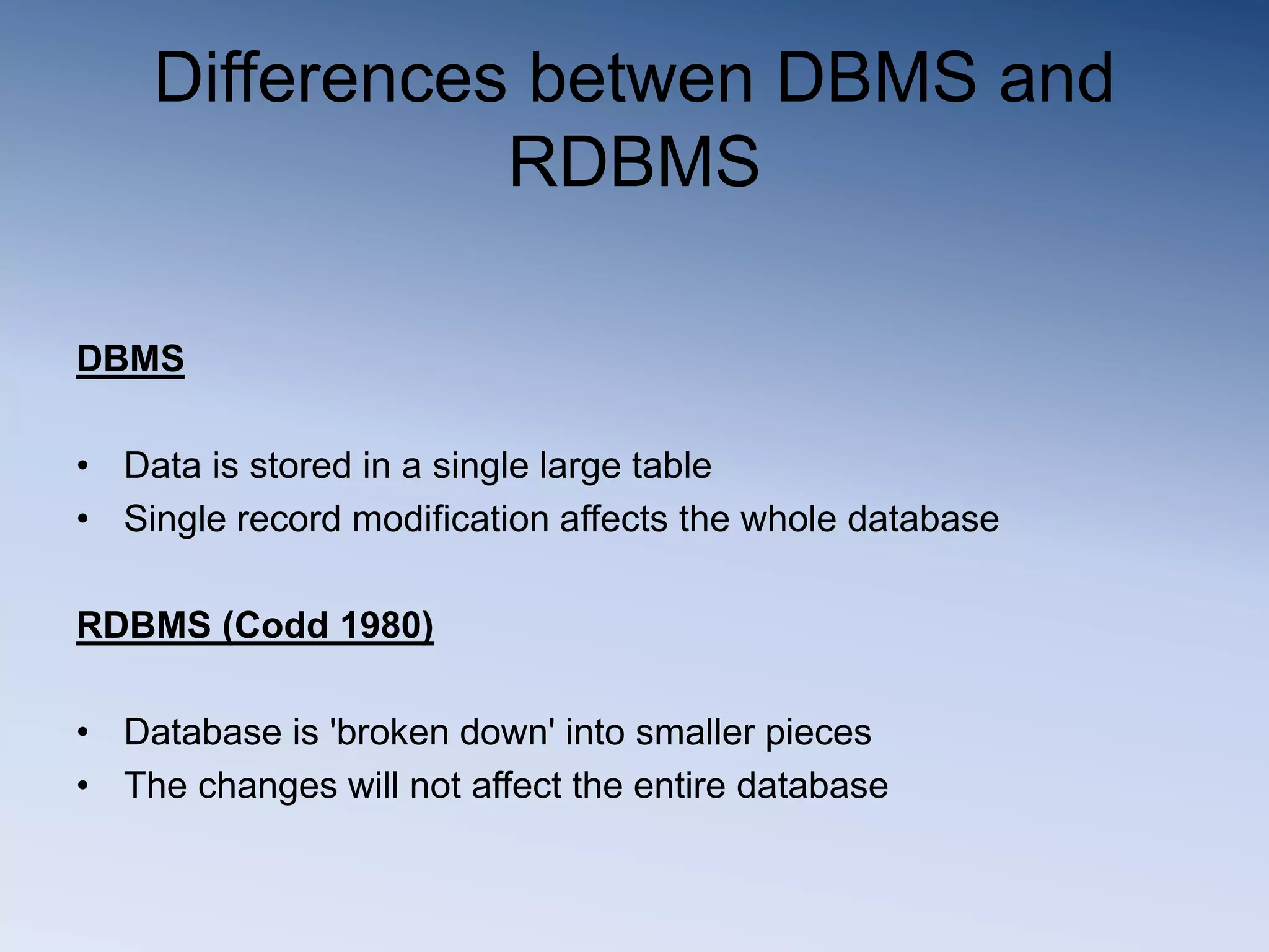 Differences betwen DBMS and
RDBMS
DBMS
&bull; Data is stored in a single large table
&bull; Single record modification affects the whole database
RDBMS (Codd 1980)
&bull; Database is 'broken down' into smaller pieces
&bull; The changes will not affect the entire database
 