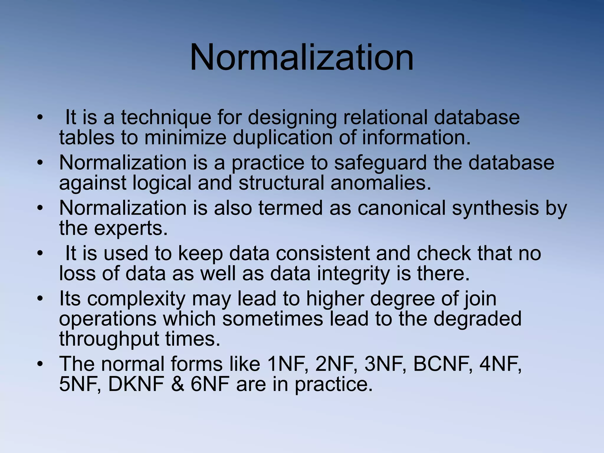 Normalization
&bull; It is a technique for designing relational database
tables to minimize duplication of information.
&bull; Normalization is a practice to safeguard the database
against logical and structural anomalies.
&bull; Normalization is also termed as canonical synthesis by
the experts.
&bull; It is used to keep data consistent and check that no
loss of data as well as data integrity is there.
&bull; Its complexity may lead to higher degree of join
operations which sometimes lead to the degraded
throughput times.
&bull; The normal forms like 1NF, 2NF, 3NF, BCNF, 4NF,
5NF, DKNF & 6NF are in practice.
 