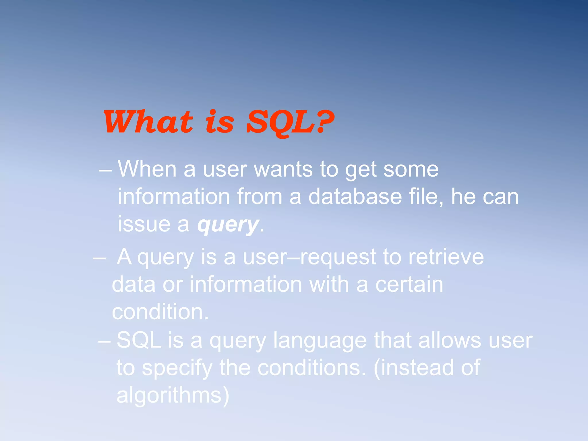 What is SQL?
&ndash; When a user wants to get some
information from a database file, he can
issue a query.
&ndash; A query is a user&ndash;request to retrieve
data or information with a certain
condition.
&ndash; SQL is a query language that allows user
to specify the conditions. (instead of
algorithms)
 