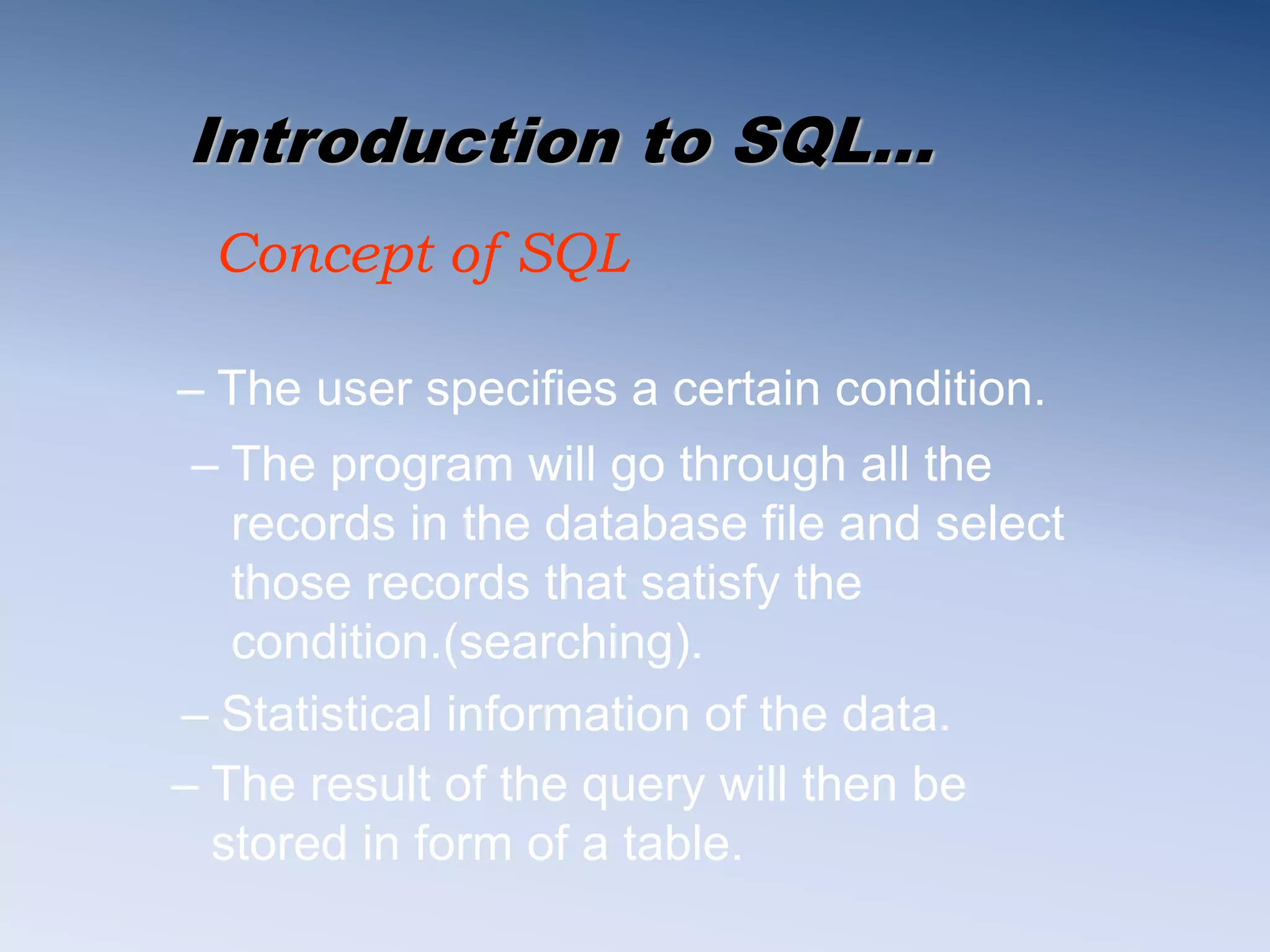 Introduction to SQL&hellip;
Concept of SQL
&ndash; The user specifies a certain condition.
&ndash; The result of the query will then be
stored in form of a table.
&ndash; Statistical information of the data.
&ndash; The program will go through all the
records in the database file and select
those records that satisfy the
condition.(searching).
 
