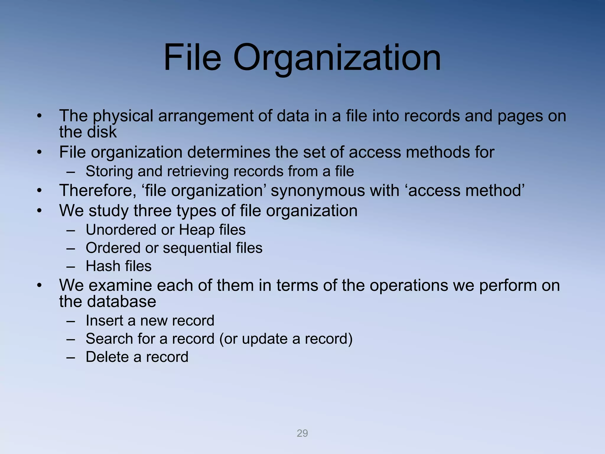 29
File Organization
&bull; The physical arrangement of data in a file into records and pages on
the disk
&bull; File organization determines the set of access methods for
&ndash; Storing and retrieving records from a file
&bull; Therefore, &lsquo;file organization&rsquo; synonymous with &lsquo;access method&rsquo;
&bull; We study three types of file organization
&ndash; Unordered or Heap files
&ndash; Ordered or sequential files
&ndash; Hash files
&bull; We examine each of them in terms of the operations we perform on
the database
&ndash; Insert a new record
&ndash; Search for a record (or update a record)
&ndash; Delete a record
 