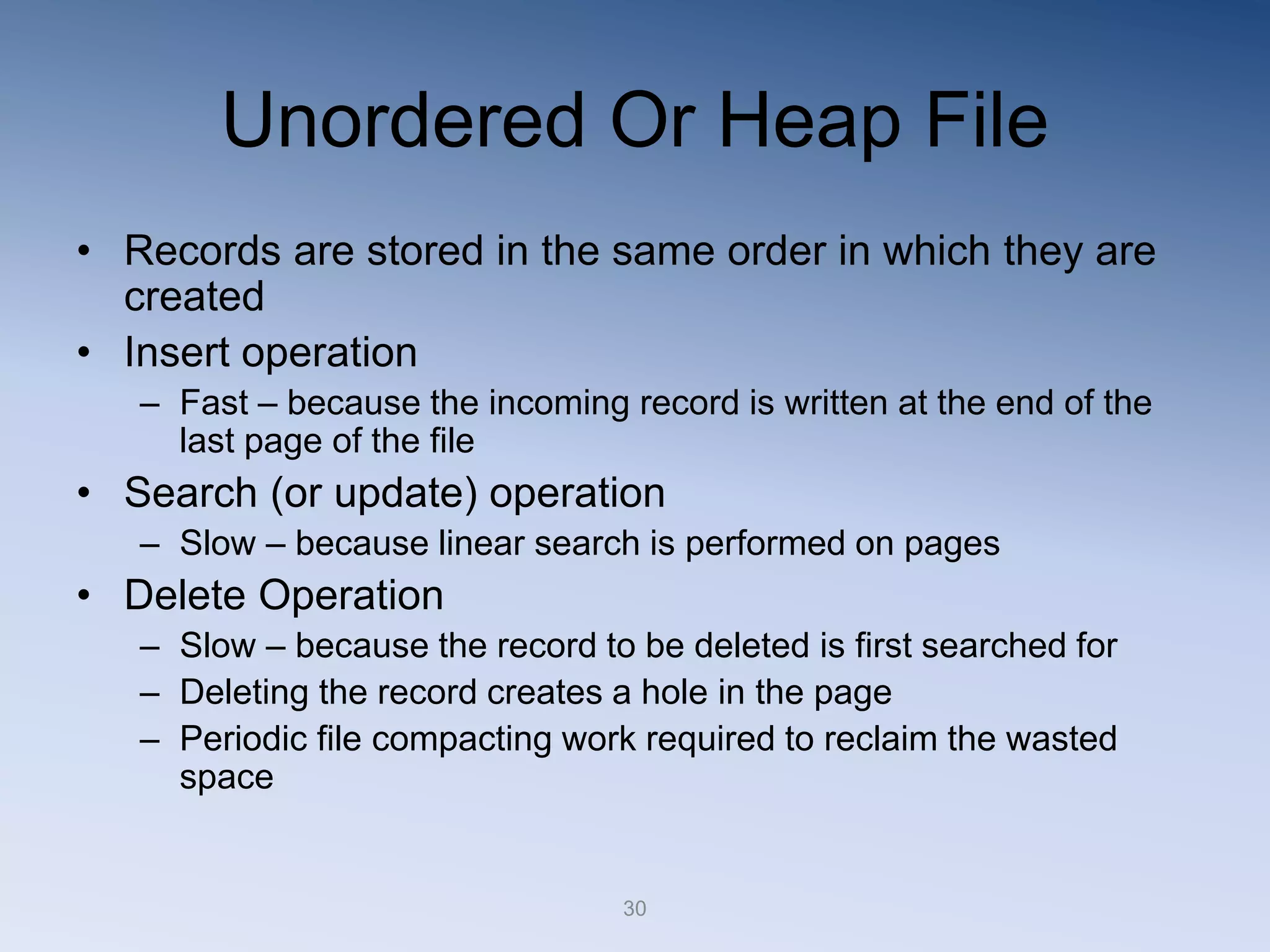 30
Unordered Or Heap File
&bull; Records are stored in the same order in which they are
created
&bull; Insert operation
&ndash; Fast &ndash; because the incoming record is written at the end of the
last page of the file
&bull; Search (or update) operation
&ndash; Slow &ndash; because linear search is performed on pages
&bull; Delete Operation
&ndash; Slow &ndash; because the record to be deleted is first searched for
&ndash; Deleting the record creates a hole in the page
&ndash; Periodic file compacting work required to reclaim the wasted
space
 