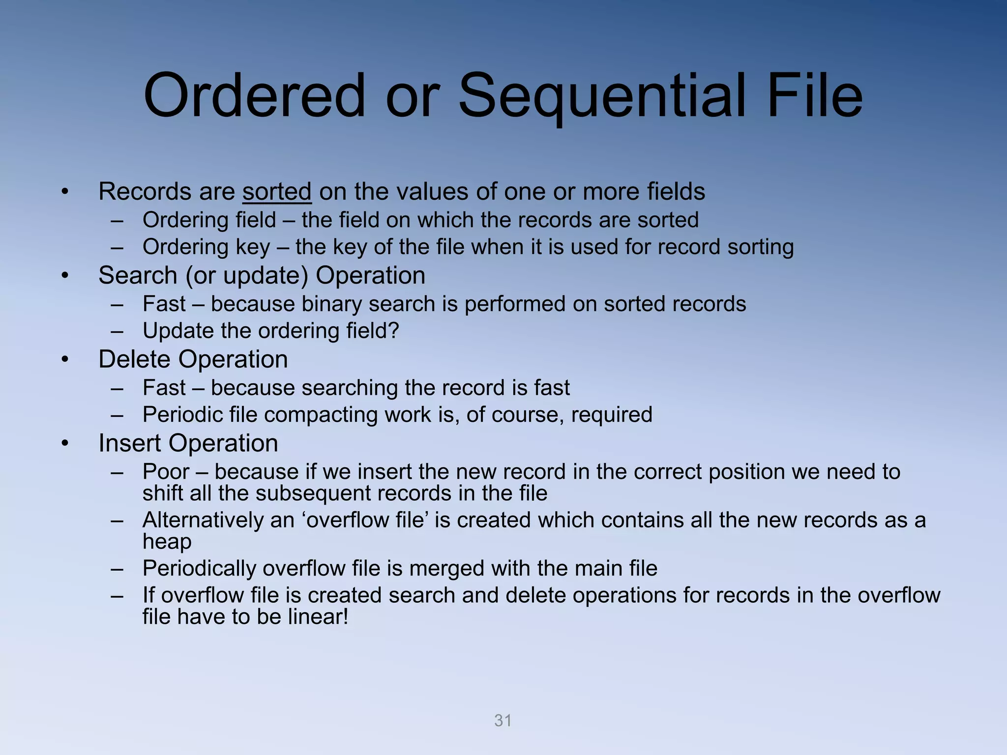 31
Ordered or Sequential File
&bull; Records are sorted on the values of one or more fields
&ndash; Ordering field &ndash; the field on which the records are sorted
&ndash; Ordering key &ndash; the key of the file when it is used for record sorting
&bull; Search (or update) Operation
&ndash; Fast &ndash; because binary search is performed on sorted records
&ndash; Update the ordering field?
&bull; Delete Operation
&ndash; Fast &ndash; because searching the record is fast
&ndash; Periodic file compacting work is, of course, required
&bull; Insert Operation
&ndash; Poor &ndash; because if we insert the new record in the correct position we need to
shift all the subsequent records in the file
&ndash; Alternatively an &lsquo;overflow file&rsquo; is created which contains all the new records as a
heap
&ndash; Periodically overflow file is merged with the main file
&ndash; If overflow file is created search and delete operations for records in the overflow
file have to be linear!
 