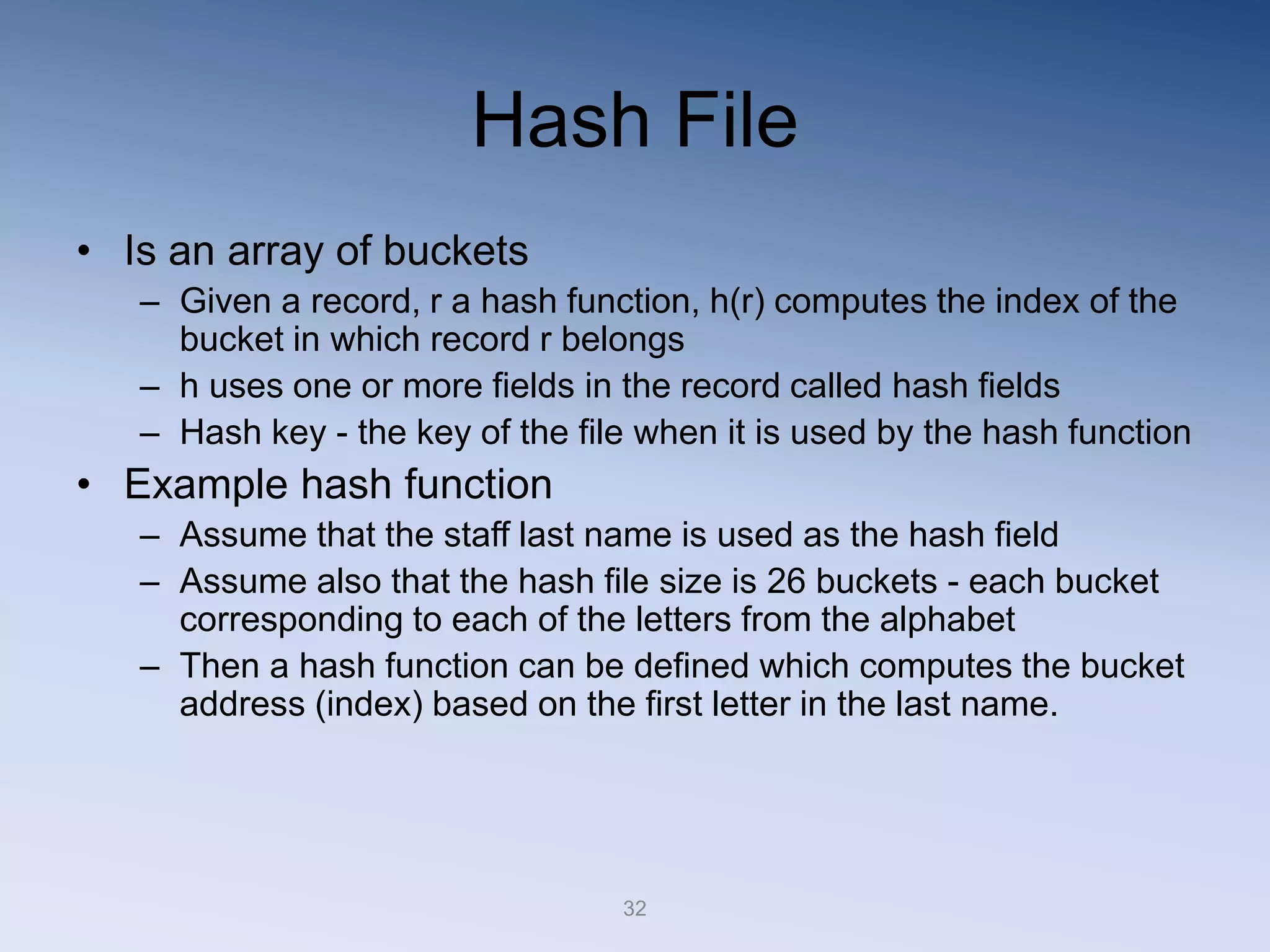 32
Hash File
&bull; Is an array of buckets
&ndash; Given a record, r a hash function, h(r) computes the index of the
bucket in which record r belongs
&ndash; h uses one or more fields in the record called hash fields
&ndash; Hash key - the key of the file when it is used by the hash function
&bull; Example hash function
&ndash; Assume that the staff last name is used as the hash field
&ndash; Assume also that the hash file size is 26 buckets - each bucket
corresponding to each of the letters from the alphabet
&ndash; Then a hash function can be defined which computes the bucket
address (index) based on the first letter in the last name.
 