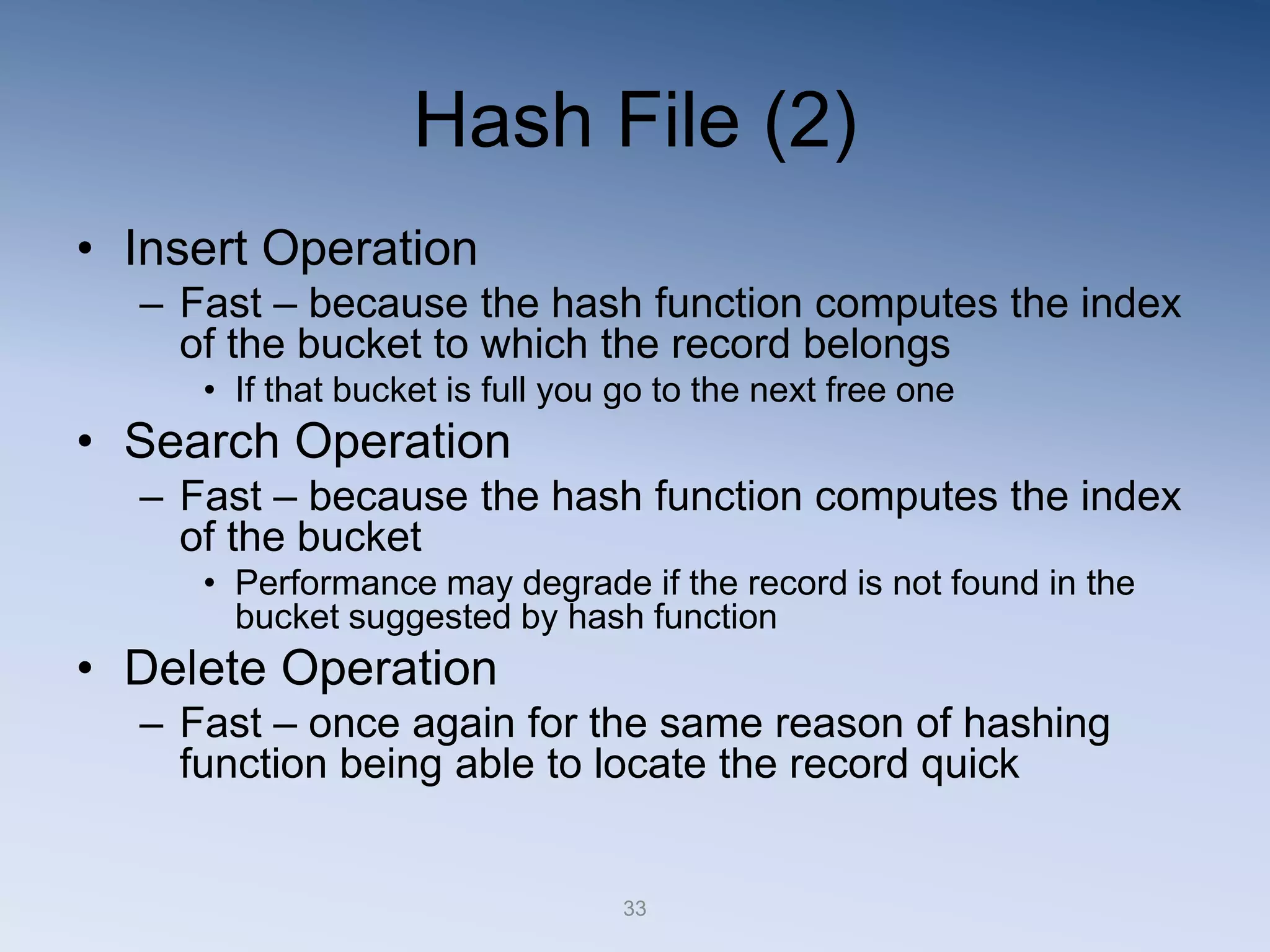 33
Hash File (2)
&bull; Insert Operation
&ndash; Fast &ndash; because the hash function computes the index
of the bucket to which the record belongs
&bull; If that bucket is full you go to the next free one
&bull; Search Operation
&ndash; Fast &ndash; because the hash function computes the index
of the bucket
&bull; Performance may degrade if the record is not found in the
bucket suggested by hash function
&bull; Delete Operation
&ndash; Fast &ndash; once again for the same reason of hashing
function being able to locate the record quick
 