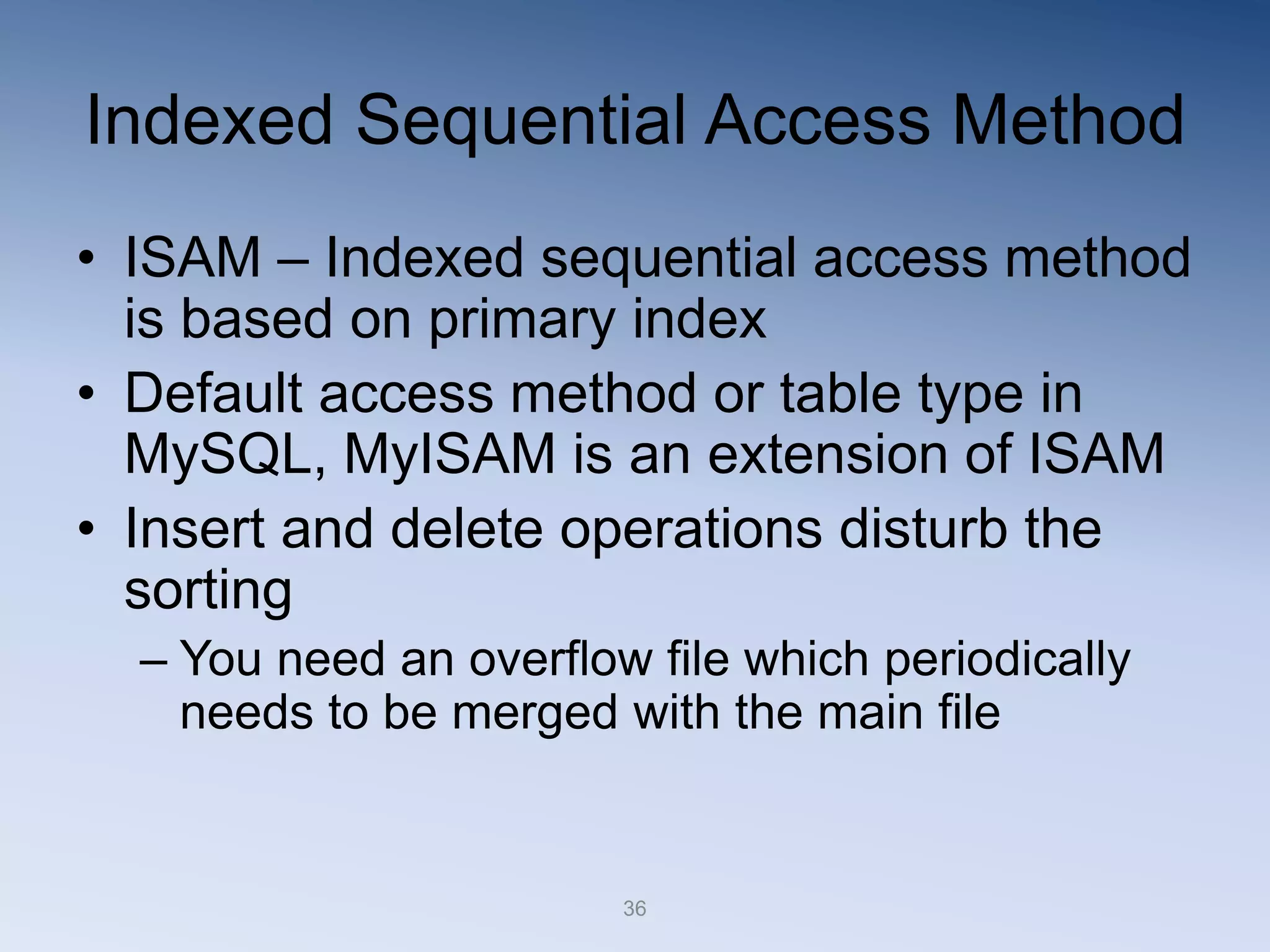 36
Indexed Sequential Access Method
&bull; ISAM &ndash; Indexed sequential access method
is based on primary index
&bull; Default access method or table type in
MySQL, MyISAM is an extension of ISAM
&bull; Insert and delete operations disturb the
sorting
&ndash; You need an overflow file which periodically
needs to be merged with the main file
 