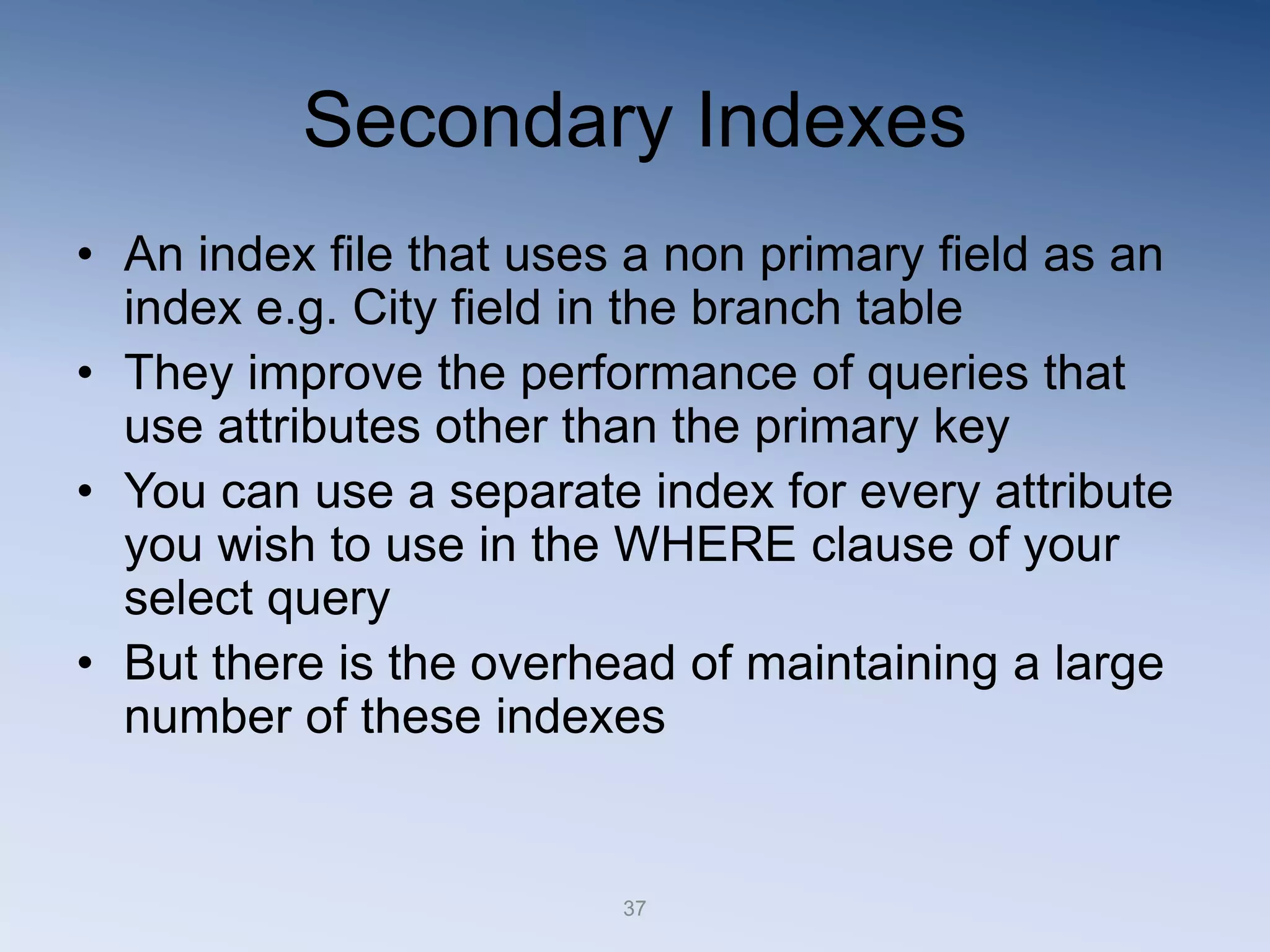 37
Secondary Indexes
&bull; An index file that uses a non primary field as an
index e.g. City field in the branch table
&bull; They improve the performance of queries that
use attributes other than the primary key
&bull; You can use a separate index for every attribute
you wish to use in the WHERE clause of your
select query
&bull; But there is the overhead of maintaining a large
number of these indexes
 