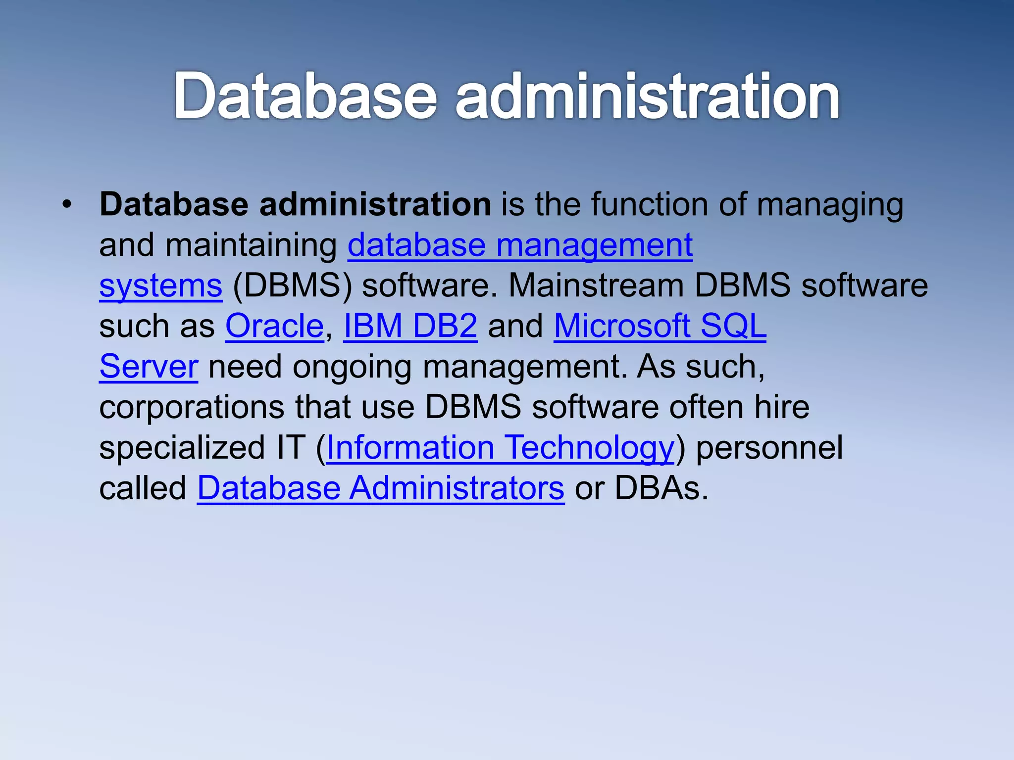 &bull; Database administration is the function of managing
and maintaining database management
systems (DBMS) software. Mainstream DBMS software
such as Oracle, IBM DB2 and Microsoft SQL
Server need ongoing management. As such,
corporations that use DBMS software often hire
specialized IT (Information Technology) personnel
called Database Administrators or DBAs.
 