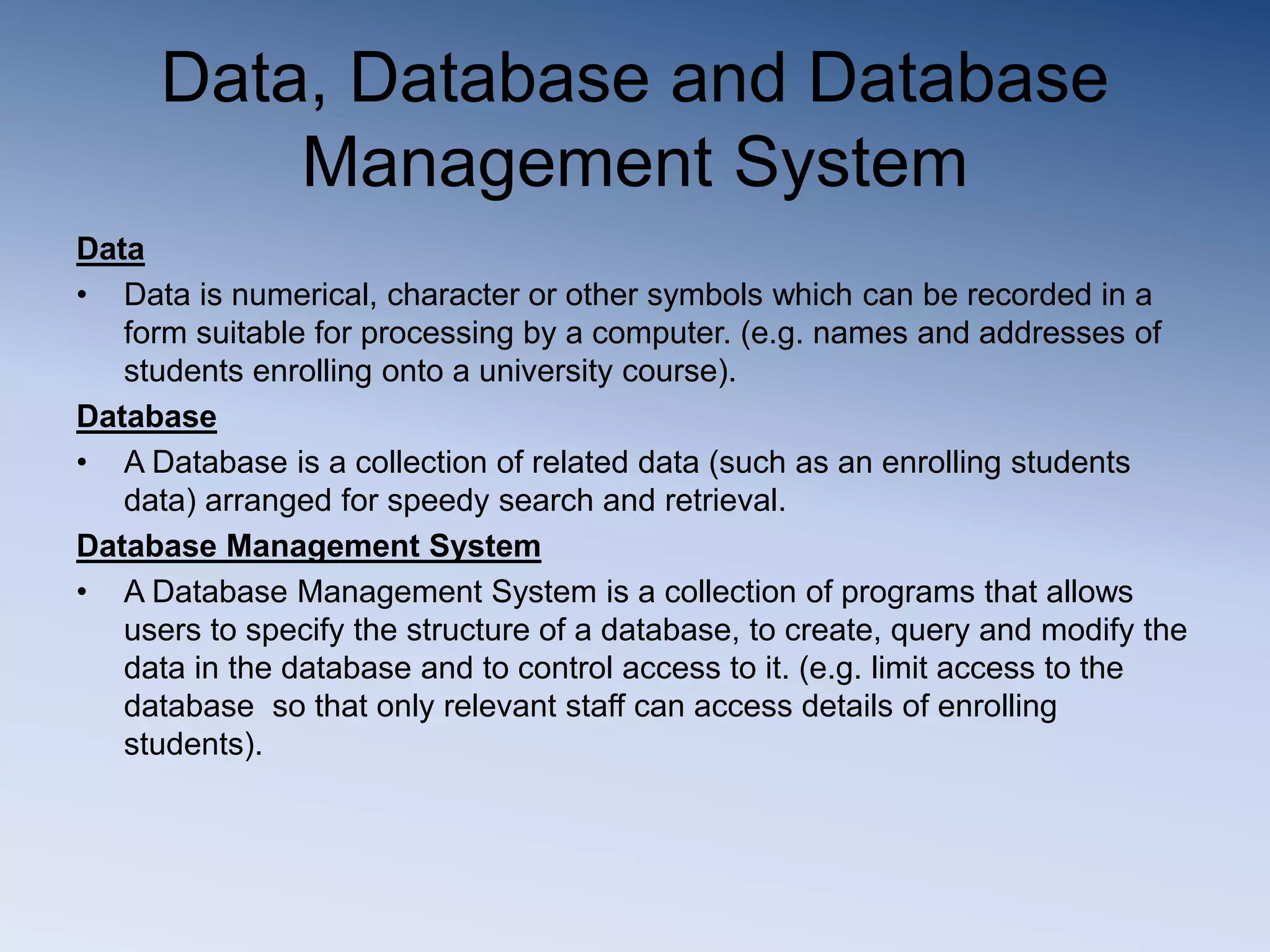 Data, Database and Database
Management System
Data
&bull; Data is numerical, character or other symbols which can be recorded in a
form suitable for processing by a computer. (e.g. names and addresses of
students enrolling onto a university course).
Database
&bull; A Database is a collection of related data (such as an enrolling students
data) arranged for speedy search and retrieval.
Database Management System
&bull; A Database Management System is a collection of programs that allows
users to specify the structure of a database, to create, query and modify the
data in the database and to control access to it. (e.g. limit access to the
database so that only relevant staff can access details of enrolling
students).
 