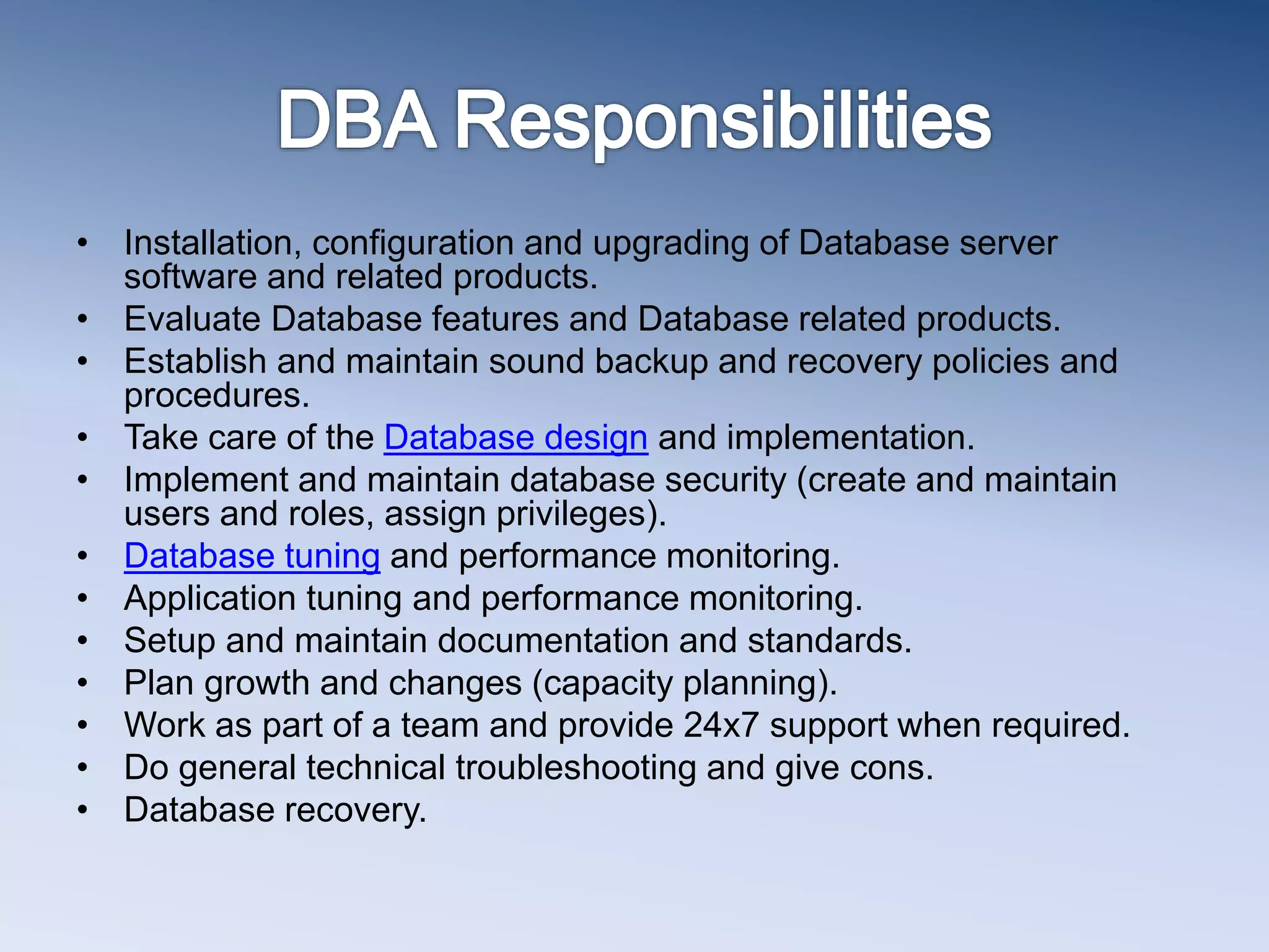 &bull; Installation, configuration and upgrading of Database server
software and related products.
&bull; Evaluate Database features and Database related products.
&bull; Establish and maintain sound backup and recovery policies and
procedures.
&bull; Take care of the Database design and implementation.
&bull; Implement and maintain database security (create and maintain
users and roles, assign privileges).
&bull; Database tuning and performance monitoring.
&bull; Application tuning and performance monitoring.
&bull; Setup and maintain documentation and standards.
&bull; Plan growth and changes (capacity planning).
&bull; Work as part of a team and provide 24x7 support when required.
&bull; Do general technical troubleshooting and give cons.
&bull; Database recovery.
 