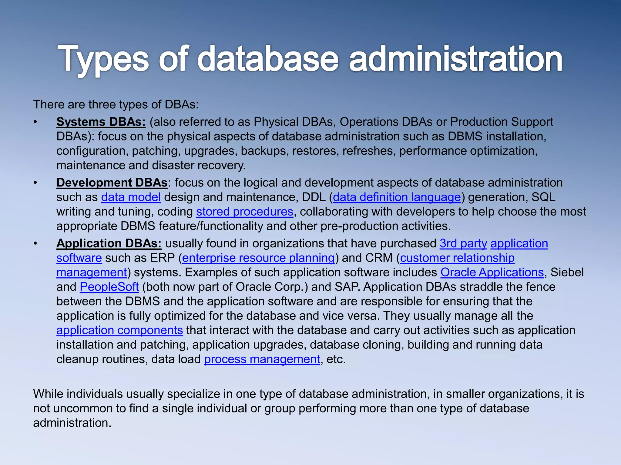 There are three types of DBAs:
&bull; Systems DBAs: (also referred to as Physical DBAs, Operations DBAs or Production Support
DBAs): focus on the physical aspects of database administration such as DBMS installation,
configuration, patching, upgrades, backups, restores, refreshes, performance optimization,
maintenance and disaster recovery.
&bull; Development DBAs: focus on the logical and development aspects of database administration
such as data model design and maintenance, DDL (data definition language) generation, SQL
writing and tuning, coding stored procedures, collaborating with developers to help choose the most
appropriate DBMS feature/functionality and other pre-production activities.
&bull; Application DBAs: usually found in organizations that have purchased 3rd party application
software such as ERP (enterprise resource planning) and CRM (customer relationship
management) systems. Examples of such application software includes Oracle Applications, Siebel
and PeopleSoft (both now part of Oracle Corp.) and SAP. Application DBAs straddle the fence
between the DBMS and the application software and are responsible for ensuring that the
application is fully optimized for the database and vice versa. They usually manage all the
application components that interact with the database and carry out activities such as application
installation and patching, application upgrades, database cloning, building and running data
cleanup routines, data load process management, etc.
While individuals usually specialize in one type of database administration, in smaller organizations, it is
not uncommon to find a single individual or group performing more than one type of database
administration.
 