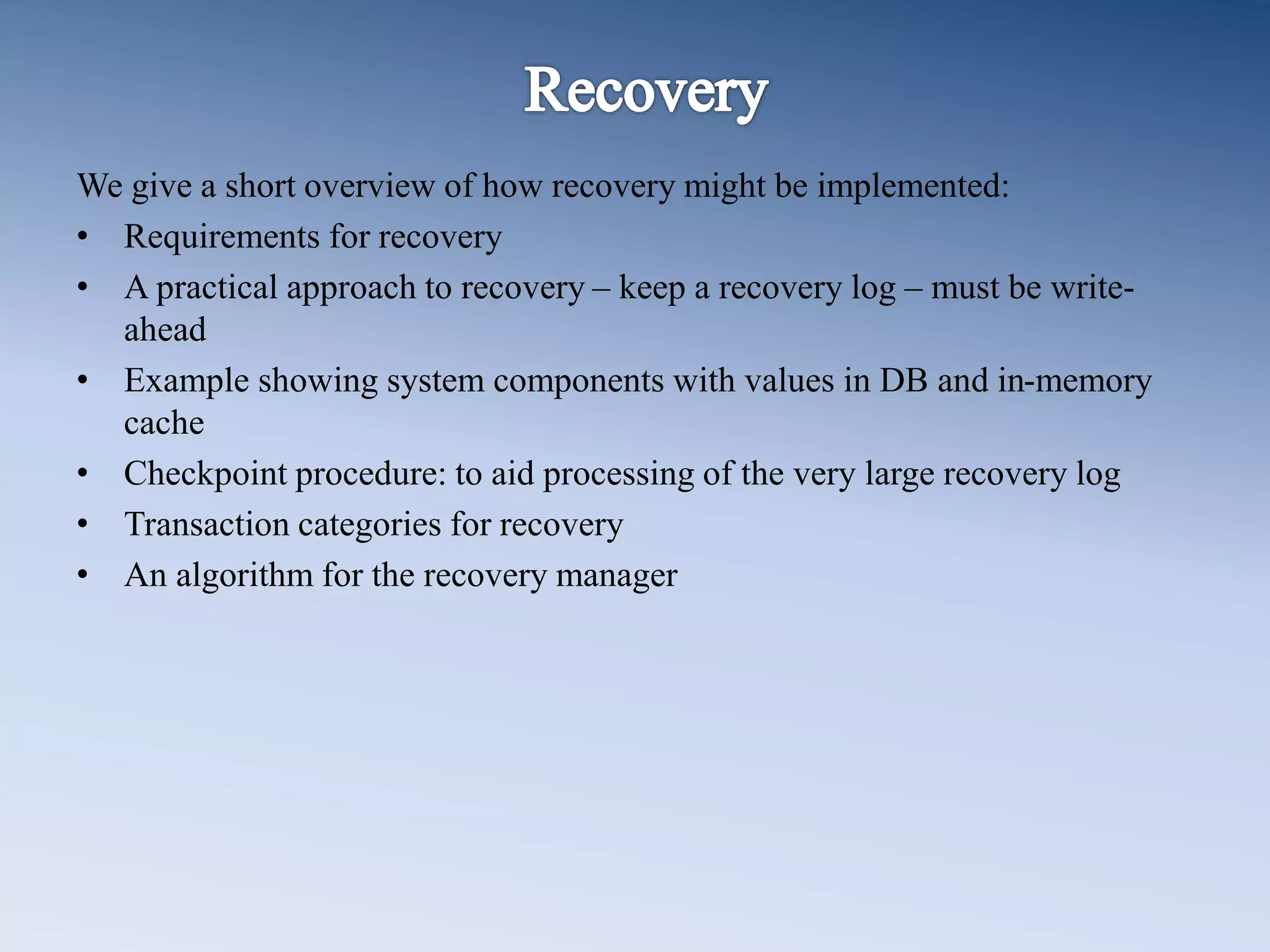 We give a short overview of how recovery might be implemented:
&bull; Requirements for recovery
&bull; A practical approach to recovery &ndash; keep a recovery log &ndash; must be write-
ahead
&bull; Example showing system components with values in DB and in-memory
cache
&bull; Checkpoint procedure: to aid processing of the very large recovery log
&bull; Transaction categories for recovery
&bull; An algorithm for the recovery manager
 