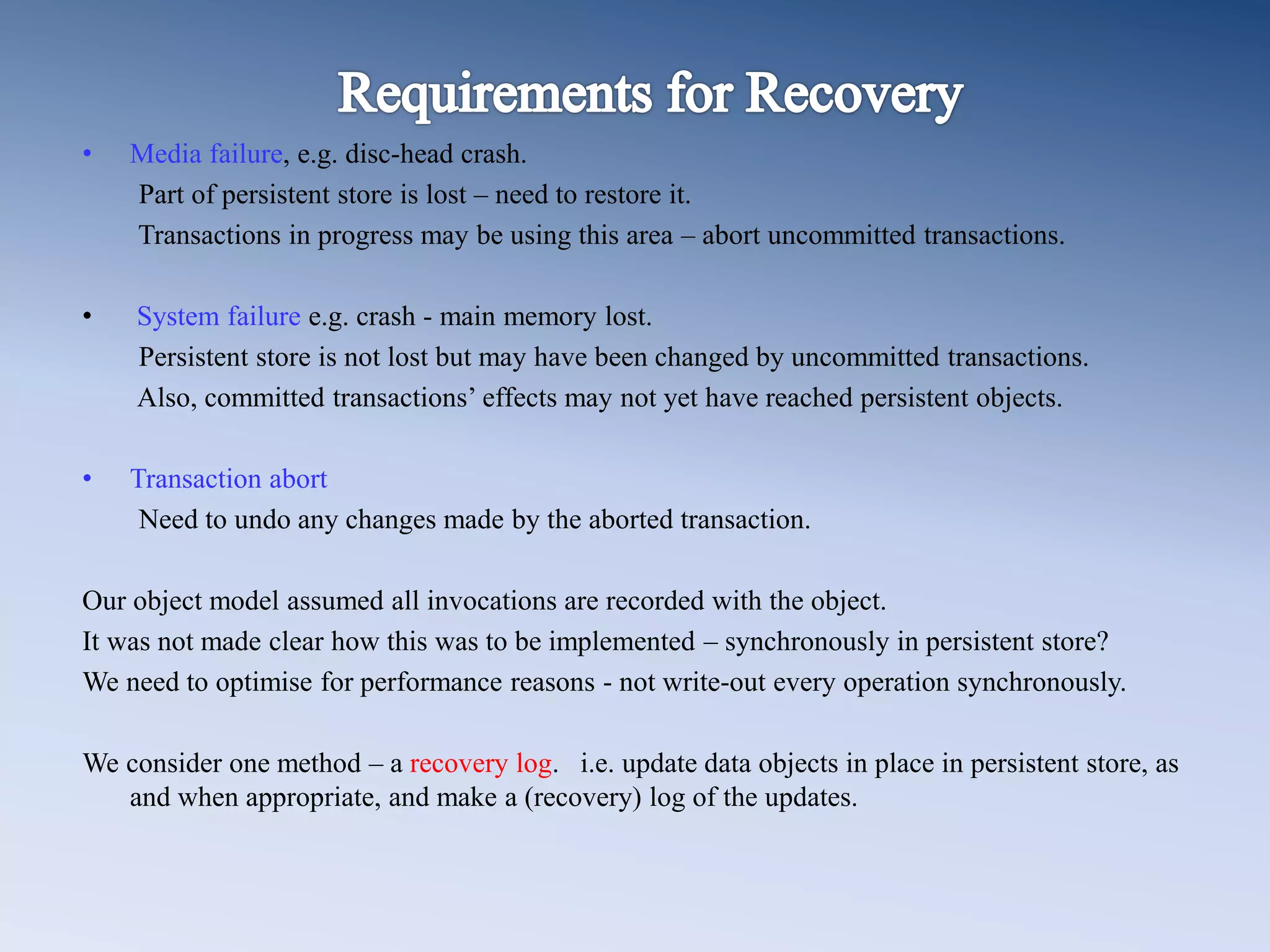 &bull; Media failure, e.g. disc-head crash.
Part of persistent store is lost &ndash; need to restore it.
Transactions in progress may be using this area &ndash; abort uncommitted transactions.
&bull; System failure e.g. crash - main memory lost.
Persistent store is not lost but may have been changed by uncommitted transactions.
Also, committed transactions&rsquo; effects may not yet have reached persistent objects.
&bull; Transaction abort
Need to undo any changes made by the aborted transaction.
Our object model assumed all invocations are recorded with the object.
It was not made clear how this was to be implemented &ndash; synchronously in persistent store?
We need to optimise for performance reasons - not write-out every operation synchronously.
We consider one method &ndash; a recovery log. i.e. update data objects in place in persistent store, as
and when appropriate, and make a (recovery) log of the updates.
 
