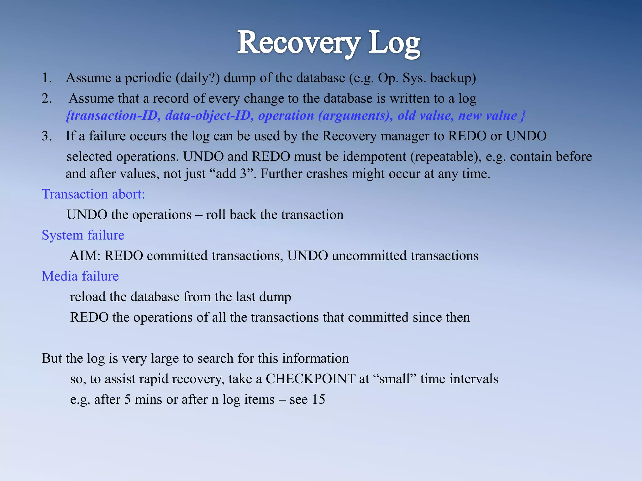 1. Assume a periodic (daily?) dump of the database (e.g. Op. Sys. backup)
2. Assume that a record of every change to the database is written to a log
{transaction-ID, data-object-ID, operation (arguments), old value, new value }
3. If a failure occurs the log can be used by the Recovery manager to REDO or UNDO
selected operations. UNDO and REDO must be idempotent (repeatable), e.g. contain before
and after values, not just &ldquo;add 3&rdquo;. Further crashes might occur at any time.
Transaction abort:
UNDO the operations &ndash; roll back the transaction
System failure
AIM: REDO committed transactions, UNDO uncommitted transactions
Media failure
reload the database from the last dump
REDO the operations of all the transactions that committed since then
But the log is very large to search for this information
so, to assist rapid recovery, take a CHECKPOINT at &ldquo;small&rdquo; time intervals
e.g. after 5 mins or after n log items &ndash; see 15
 