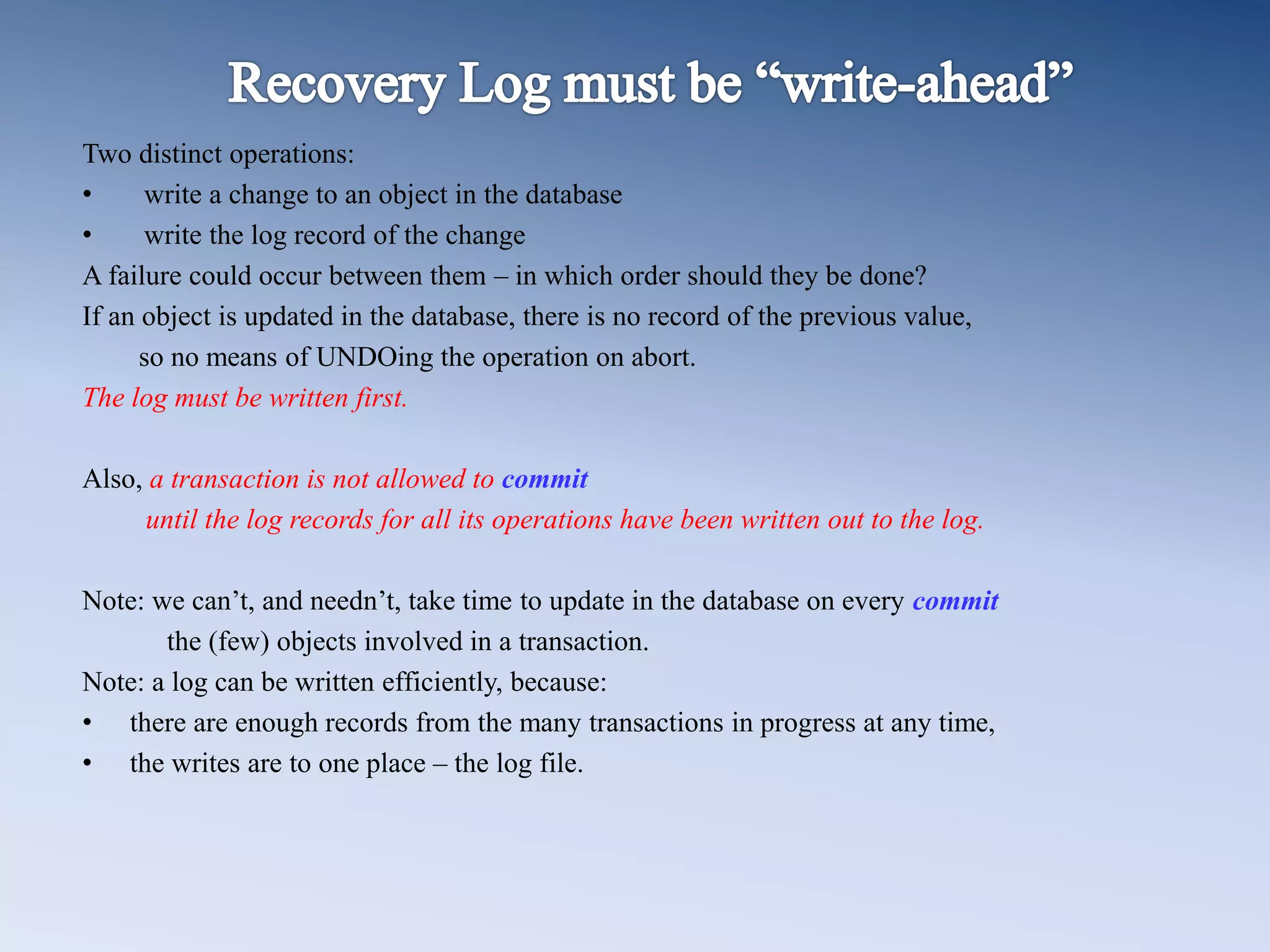 Two distinct operations:
&bull; write a change to an object in the database
&bull; write the log record of the change
A failure could occur between them &ndash; in which order should they be done?
If an object is updated in the database, there is no record of the previous value,
so no means of UNDOing the operation on abort.
The log must be written first.
Also, a transaction is not allowed to commit
until the log records for all its operations have been written out to the log.
Note: we can&rsquo;t, and needn&rsquo;t, take time to update in the database on every commit
the (few) objects involved in a transaction.
Note: a log can be written efficiently, because:
&bull; there are enough records from the many transactions in progress at any time,
&bull; the writes are to one place &ndash; the log file.
 