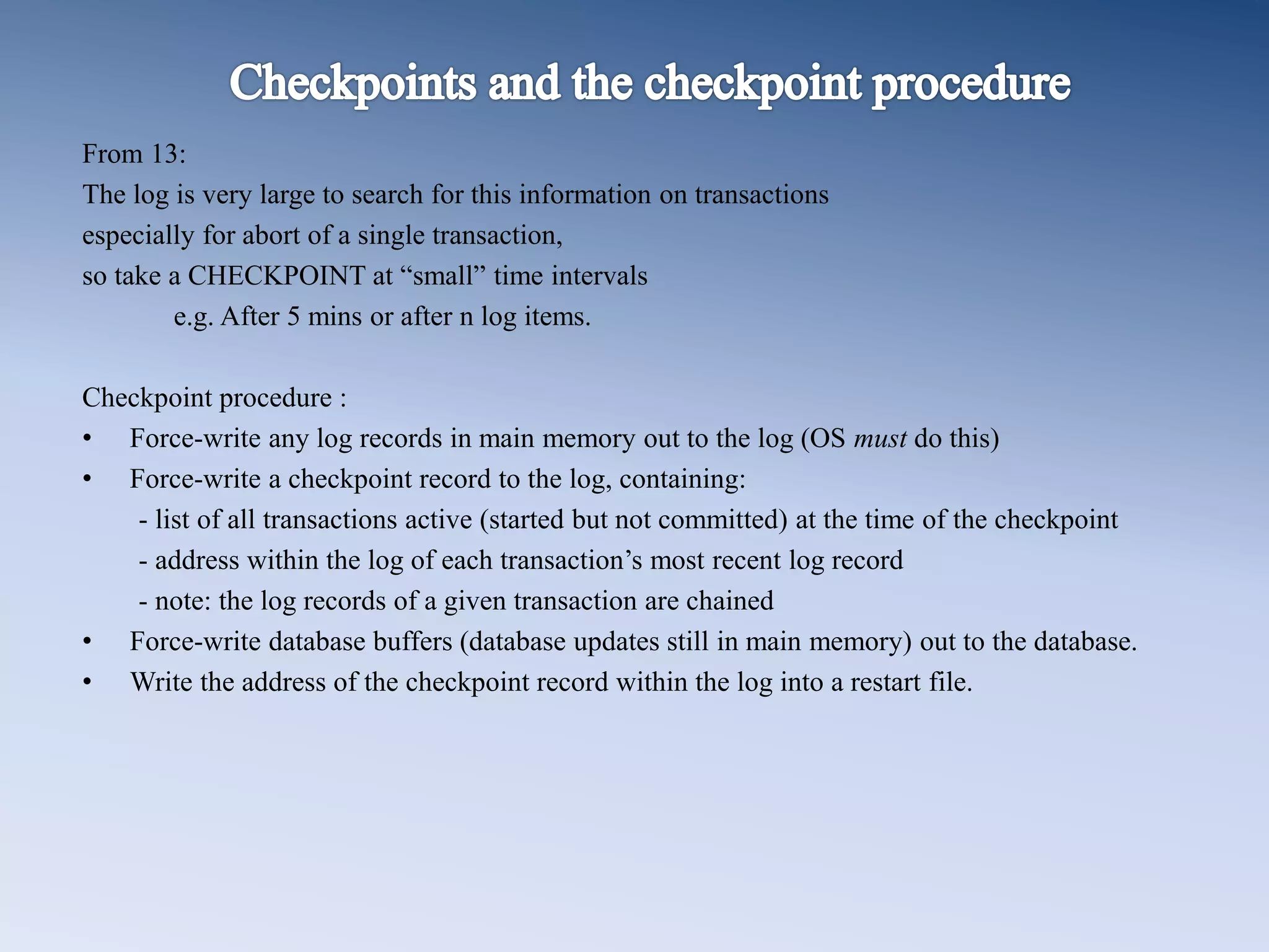 From 13:
The log is very large to search for this information on transactions
especially for abort of a single transaction,
so take a CHECKPOINT at &ldquo;small&rdquo; time intervals
e.g. After 5 mins or after n log items.
Checkpoint procedure :
&bull; Force-write any log records in main memory out to the log (OS must do this)
&bull; Force-write a checkpoint record to the log, containing:
- list of all transactions active (started but not committed) at the time of the checkpoint
- address within the log of each transaction&rsquo;s most recent log record
- note: the log records of a given transaction are chained
&bull; Force-write database buffers (database updates still in main memory) out to the database.
&bull; Write the address of the checkpoint record within the log into a restart file.
 