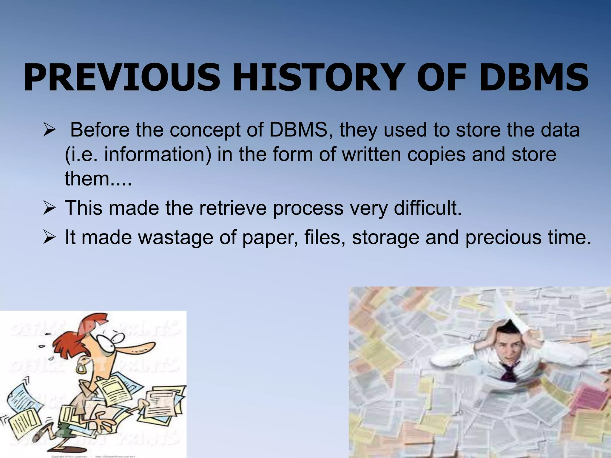 PREVIOUS HISTORY OF DBMS
 Before the concept of DBMS, they used to store the data
(i.e. information) in the form of written copies and store
them....
 This made the retrieve process very difficult.
 It made wastage of paper, files, storage and precious time.
 