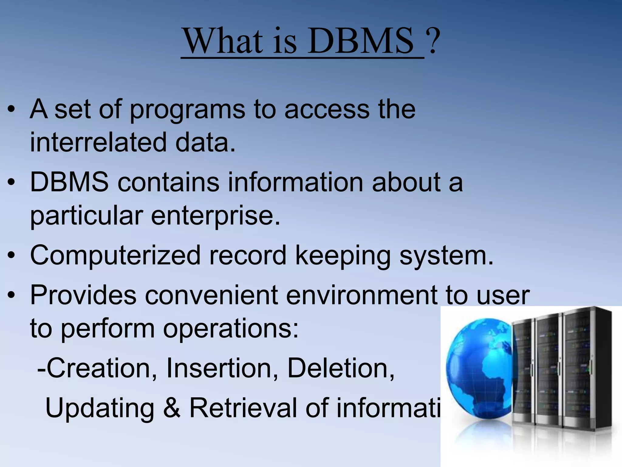 What is DBMS ?
&bull; A set of programs to access the
interrelated data.
&bull; DBMS contains information about a
particular enterprise.
&bull; Computerized record keeping system.
&bull; Provides convenient environment to user
to perform operations:
-Creation, Insertion, Deletion,
Updating & Retrieval of information.
 