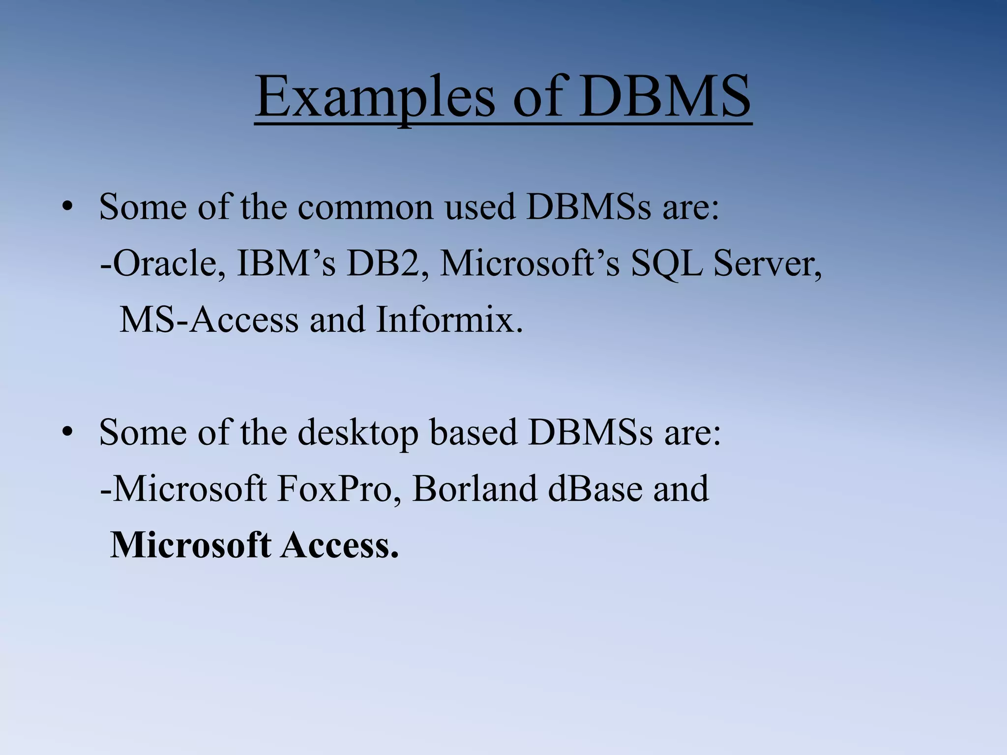 Examples of DBMS
&bull; Some of the common used DBMSs are:
-Oracle, IBM&rsquo;s DB2, Microsoft&rsquo;s SQL Server,
MS-Access and Informix.
&bull; Some of the desktop based DBMSs are:
-Microsoft FoxPro, Borland dBase and
Microsoft Access.
 