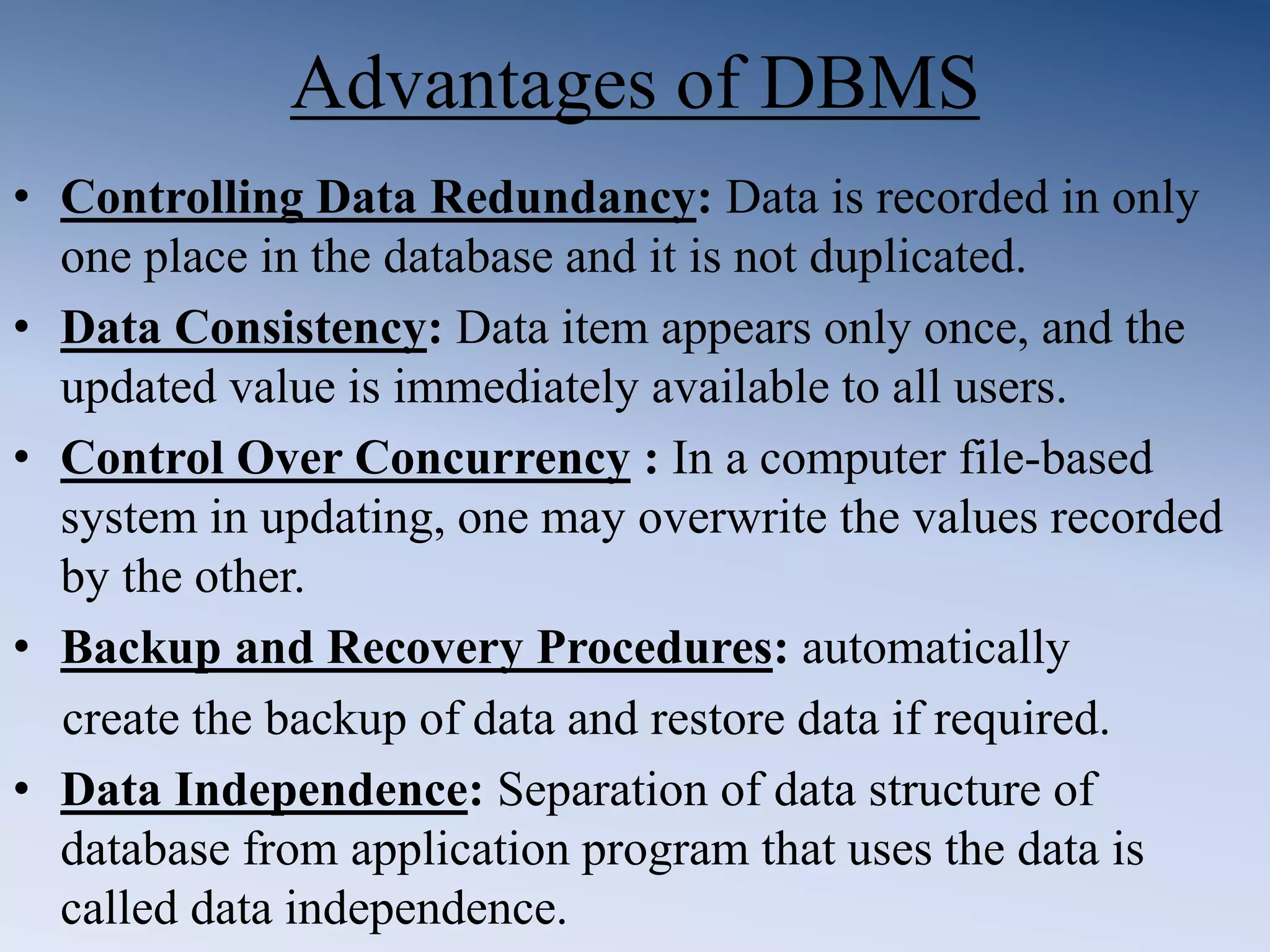 Advantages of DBMS
&bull; Controlling Data Redundancy: Data is recorded in only
one place in the database and it is not duplicated.
&bull; Data Consistency: Data item appears only once, and the
updated value is immediately available to all users.
&bull; Control Over Concurrency : In a computer file-based
system in updating, one may overwrite the values recorded
by the other.
&bull; Backup and Recovery Procedures: automatically
create the backup of data and restore data if required.
&bull; Data Independence: Separation of data structure of
database from application program that uses the data is
called data independence.
 